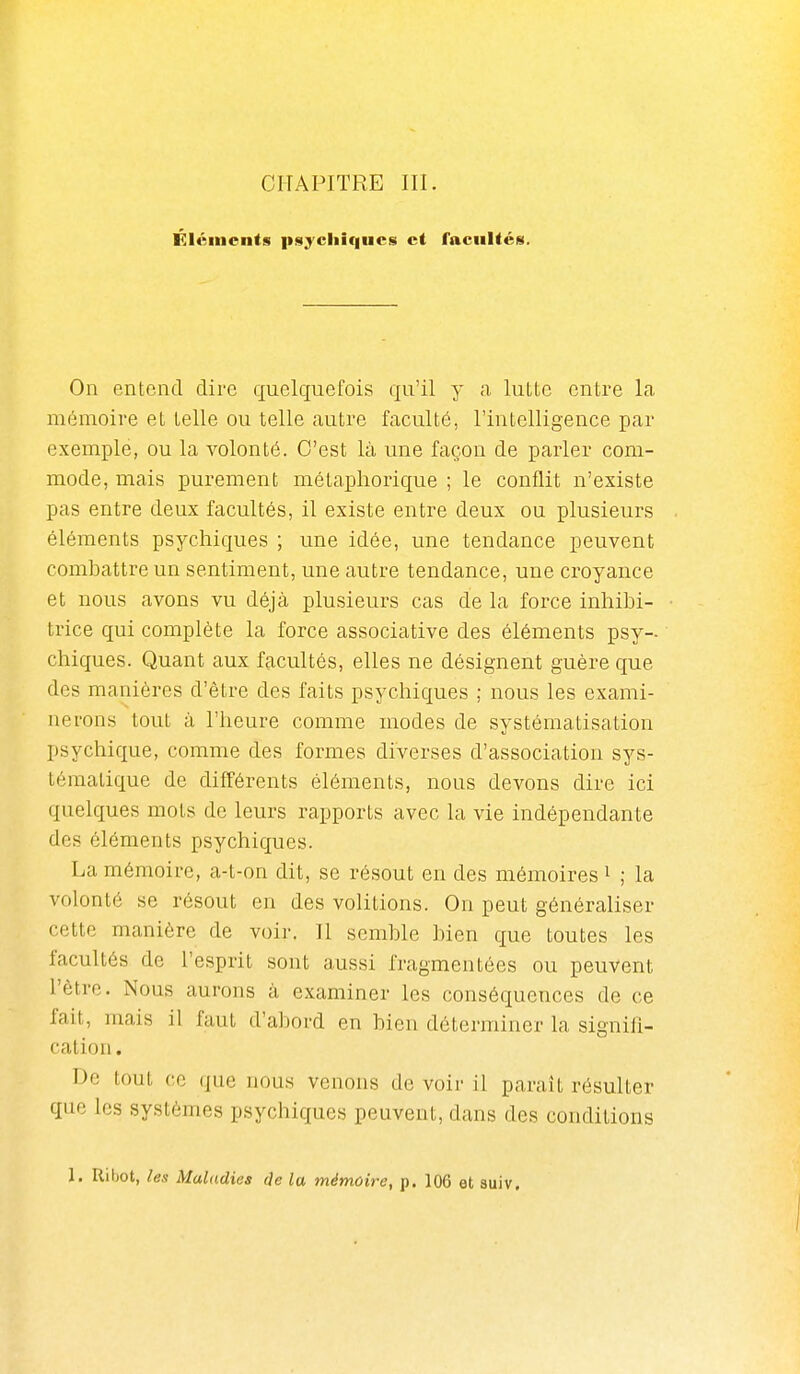 Éléments psychiques et facultés. On entend dire quelquefois qu'il y a lutte entre la mémoire et telle ou telle autre faculté, l'intelligence par exemple, ou la volonté. C'est là une façon de parler com- mode, mais purement métaphorique ; le conflit n'existe pas entre deux facultés, il existe entre deux ou plusieurs éléments psychiques ; une idée, une tendance peuvent combattre un sentiment, une autre tendance, une croyance et nous avons vu déjà plusieurs cas de la force inhibi- trice qui complète la force associative des éléments psy- chiques. Quant aux facultés, elles ne désignent guère que des manières d'être des faits psychiques ; nous les exami- nerons tout à l'heure comme modes de systématisation psychique, comme des formes diverses d'association sys- tématique de difféi-ents éléments, nous devons dire ici quelques mots de leurs rapports avec la vie indépendante des éléments psychiques. La mémoire, a-t-on dit, se résout en des mémoires i ; la volonté se résout en des volitions. On peut généraliser cette manière de voir. Il semble bien que toutes les facultés de l'esprit sont aussi fragmentées ou peuvent l'être. Nous aurons à examiner les conséquences de ce fait, mais il faut d'abord en bien déterminer la signifi- cation . De tout ce que nous venons de voir il paraît résulter que les systèmes psychiques peuvent, dans des conditions 1. Riijot, les Maladies c]e la mémoire, p. 106 et suiv. 1