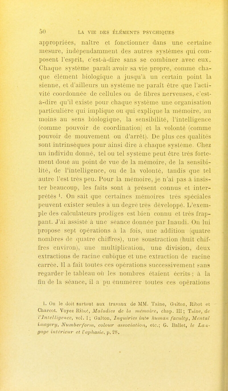 appropriées, naître et fonctionner dans une certaine mesure, indépendamment des autres systèmes qui com- posent l'esprit, c'est-à-dire sans se combiner avec eux. Chaque système parait avoir sa vie propre, comme cha- que élément biologique a jusqu'à un certain point la sienne, et d'ailleurs un système ne paraît être que l'acti- vité coordonnée de cellules ou de fibres nerveuses, c'est- à-dire qu'il existe pour chaque système une organisation particulière qui implique ou qui explique la mémoire, au moins au sens biologique, la sensibilité, l'intelligence (comme pouvoir de coordination) et la volonté (comme pouvoir de mouvement ou d'arrêt). De plus ces qualités sont intrinsèques pour ainsi dire à chaque système. Chez un individu donné, tel ou tel système peut être très forte- ment doué au point de vue de la mémoire, de la sensibi- lité, de l'intelligence, ou de la volonté, tandis que tel autre l'est très peu. Pour la mémoire, je n'ai pas à insis- ter beaucoup, les faits sont à présent connus et inter- prétés '. Ou sait que certaines mémoires très spéciales peuvent exister seules à un degré très développé. L'exem- ple des calculateurs prodiges est bien connu et très frap- pant. J'ai assisté à une séance donnée par Inaudi. On lui propose sept opérations à la fois, une addition (quatre nombres de quatre chiffres), une soustraction (huit chif- fres environ), une multiplication, une division, deux extractions de racine cubique et une extraction de racine carrée. U a fait toutes ces opérations successivement sans regarder le tableau où les nombres étaient écrits ; à la fin de la séance, il a pu énumérer toutes ces opérations 1. On le doit surtout aux travaux de MM. Taine, Q-iiton, Ribot et Charcot. Voyez Ribot, Maladies de la mémoire, cbap. III; Tnine, de rinielliffence, vol. I; Galton, Inquiries into human faculty. Mental imayery, Numberform, colour association, etc.; G. Ballet, le La.i- gage intérieur et l'aphasie, p, 28.