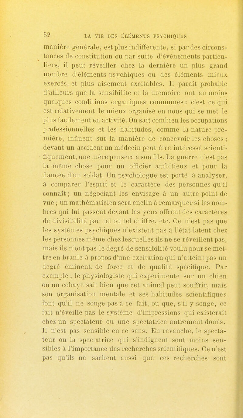 manière générale, est plus indifférente, si par des circons- tances de constitution ou par suite d'événements particu- liers, il peut réveiller chez la dernière un plus grand nombre d'éléments psychiques ou des éléments mieux exercés, et plus aisément excitables. Il parait probable d'ailleurs que la sensibilité et la mémoire ont au moins quelques conditions organiques communes : c'est ce qui est relativement le mieux organisé en nous qui se met le plus facilement en activité. On sait combien les occupations professionnelles et les habitudes, comme la nature pre- mière, influent sur la manière de concevoir les choses ; devant un accident un médecin peut être intéressé scienti- fiquement, une mère pensera à son fils. La guerre n'est pas la même chose pour un officier ambitieux et pour la fiancée d'un soldat. Un psychologue est porté à analyser, à comparer l'esprit et le caractère des personnes qu'il connaît ; un négociant les envisage à un autre point de vue ; un mathématicien sera enclin à remarquer si les nom- bres qui lui passent devant les yeux offrent des caractères de divisibilité par tel ou tel chiffre, etc. Ce n'est pas que les systèmes psychiques n'existent pas à l'état latent chez les personnes même chez lesquelles ils ne se réveillent pas, mais ils n'ont pas le degré de sensibilité voulu pour se met- tre en branle à propos d'une excitation qui n'atteint pas un degré éininent. de force et de qualité spécifique. Par exemple , le physiologiste qui expérimente sur un chien ou un cobaye sait bien que cet animal peut souffrir, mais son organisation mentale et ses habitudes scientifiques font qu'il ne songe pas à ce fait, ou que, s'il y songe, ce fait n'éveille pas le système d'impressions qui existerait chez un spectateur ou une spectatrice autrement doués. Il n'est pas sensible en ce sens. En revanche, le specta- teur ou la spectatrice qui s'indignent sont moins sen- sibles à l'importance des recherches scientifiques. Ce n'est pas qu'ils ne sachent aussi que ces recherches sont