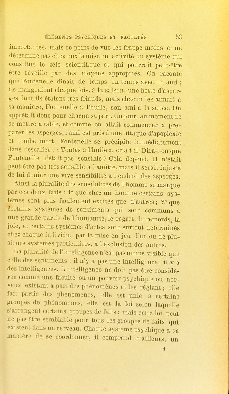 importantes, mais ce point de vue les frappe moins et ne détermine pas chez eux la mise en activité du système qui constitue le zèle scientifique et qui pourrait peut-être être réveillé par des moyens appropriés. On raconte que Fontenelle dînait de temps en temps avec un ami ; ils mangeaient chaque fois, à la saison, une botte d'asper- ges dont ils étaient très friands, mais chacun les aimait à sa manière, Fontenelle à l'huile, son ami à la sauce. On apprêtait donc pour chacun sa part. Un jour, au moment de se mettre à table, et comme on allait commencer à pré- parer les asperges, l'ami est pris d'une attaque d'apoplexie et tombe mort, Fontenelle se précipite immédiatement dans l'escalier : a Toutes à l'huile », cria-t-il. Dira-t-on que Fontenelle n'était pas sensible ? Cela dépend. Il n'était peut-être pas très sensible à l'amitié, mais il serait injuste de lui dénier une vive sensibilité à l'endroit des asperges. Ainsi la pluralité des sensibilités de l'homme se marque par ces deux faits : 1° que chez un homme certains sys- tèmes sont plus facilement excités que d'autres ; 2 que Certains systèmes de sentiments qui sont communs à une grande partie de l'humanité, le regret, le remords, la joie, et certains systèmes d'actes sont surtout déterminés chez chaque individu, par la mise en jeu d'un ou de plu- sieurs systèmes particuliers, à l'exclusion des autres. La pluralité de l'intelligence n'est pas moins visible que celle des sentiments : il n'y a pas une intelligence, il y a des intelligences. L'intelligence ne doit pas être considé- rée comme une faculté ou un pouvoir psychique ou ner- veux existant à part des phénomènes et les réglant ; elle fait partie des phénomènes, elle est unie à certains groupes de phénomènes, elle est la loi selon laquelle s'arrangent certains groupes de faits ; mais cette loi peut ne pas être semblable pour tous les groupes de faits qui existent dans un cerveau. Chaque système psychique a sa manière de se coordonner, il comprend d'ailleurs, un 4