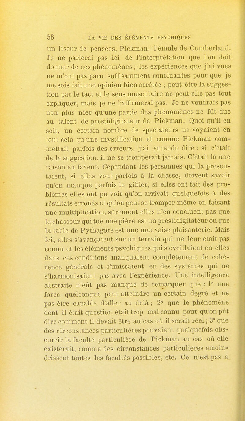 un liseur de pensées, Pickman, l'émule de Cumberland. Je ne parlerai pas ici de l'interprétation que l'on doit donner de ces phénomènes ; les expériences que j'ai vues ne m'ont pas paru suffisamment concluantes pour que je me sois fait une opinion bien arrêtée ; peut-être la sugges- tion par le tact et le sens musculaire ne peut-elle pas tout expliquer, mais je ne rafiûrmerai pas. Je ne voudrais pas non plus nier qu'une partie des phénomènes ne fût due au talent de prestidigitateur de Pickman. Quoi qu'il en soit, un certain nombre de spectateurs ne voyaient eh tout cela qu'une mystification et comme Pickman com- mettait parfois des erreurs, j'ai entendu dire : si c'était de la suggestion, il ne se tromperait jamais. C'était là une raison en faveur. Cependant les personnes qui la présen- taient, si elles vont parfois à la chasse, doivent savoir qu'on manque parfois le gibier, si elles ont fait des pro- blèmes elles ont pu voir qu'on arrivait quelquefois à des résultats erronés et qu'on peut se tromper même en faisant une multiplication, sûrement elles n'en concluent pas que le chasseur qui tue une pièce est un prestidigitateur ou que la table de Pythagore est une mauvaise plaisanterie. Mais ici, elles s'avançaient sur un terrain qui ne leur était pas connu et les éléments psychiques qui s'éveillaient en elles dans ces conditions manquaient complètement de cohé- rence générale et s'unissaient en des systèmes qui ne s'harmonisaient pas avec l'expérience. Une intelligence abstraite n'eût pas manqué de remarquer que : 1» une force quelconque peut atteindre un certain degré et ne pas être capable d'aller au delà ; 20 que le phénomène dont il était question était trop mal connu pour qu'on pût dire comment il devait être au cas où il serait réel ; 3° que des circonstances particulières pouvaient quelquefois obs- curcir la faculté particulière de Pickman au cas où elle existerait, comme des circonstances particulières amoin- drissent toutes les facultés possibles, etc. Ce n'est pas h