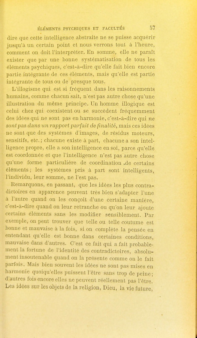 dire que cette intelligence abstraite ne se puisse acquérir jusqu'à un certain point et nous verrons tout à l'heure, comment on doit l'interpréter. En somme, elle ne paraît exister que par une bonne systématisation de tous les éléments psychiques, c'est-à-dire qu'elle fait bien encore partie intégrante de ces éléments, mais qu'elle est partie intégrante de tous ou de presque tous. L'illogisme qui est si fréquent dans les raisonnements humains, comme chacun sait, n'est pas autre chose qu'une illustration du même principe. Un homme illogique est celui chez qui coexistent ou se succèdent fréquemment des idées qui ne sont pas en harmonie, c'est-à-dire qui ne sont pas dans un rapport parfait de finalité, mais ces idées ne sont que des systèmes d'images, de résidus moteurs, sensitifs, etc. ; chacune existe à part, chacune a son intel- ligence propre, elle a son intelligence en soi, parce qu'elle est coordonnée et que l'intelligence n'est pas autre chose qu'une forme particulière de coordination .de certains éléments; les systèmes pris à part sont intelligents, l'individu, leur somme, ne l'est pas. Remarquons, en passant, que les idées les plus contra- dictoires en apparence peuvent très bien s'adapter l'une à l'autre quand on les conçoit d'une certaine manière, c'est-à-dire quand on leur retranche ou qu'on leur ajoute certains éléments sans les modifier sensiblement. Par exemple, on peut trouver que telle ou telle coutiune est bonne et mauvaise à la fois, si on complète la pensée en entendant qu'elle est bonne dans certaines conditions, mauvaise dans d'autres. C'est ce fait qui a fait probable- ment la fortune de l'identité des contradictoires, absolu- ment insoutenable quand on la présente comme on le fait parfois. Mais bien souvent les idées ne sont pas mises en harmonie quoiqu'elles puissent l'être sans trop de peine; d'autres fois encore elles ne peuvent réellement pas l'être! Les idées sur les objets de la religion, Dieu, la vie future,