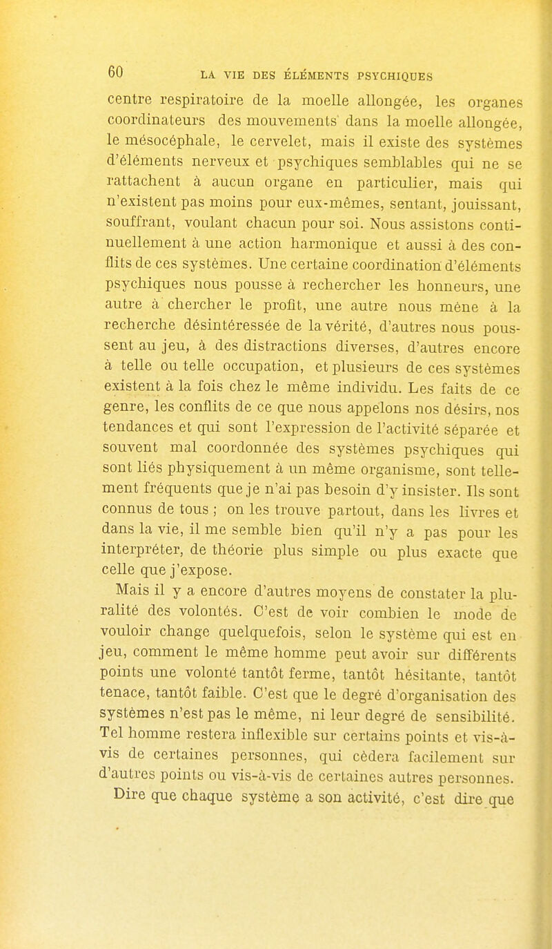 centre respiratoire de la moelle allongée, les organes coordinateurs des mouvements' dans la moelle allongée, le mésocéphale, le cervelet, mais il existe des systèmes d'éléments nerveux et psychiques semblables qui ne se rattachent à aucun organe en particulier, mais qui n'existent pas moins pour eux-mêmes, sentant, jouissant, souffrant, voulant chacun pour soi. Nous assistons conti- nuellement à une action harmonique et aussi à des con- flits de ces systèmes. Une certaine coordination d'éléments psychiques nous pousse à rechercher les honneurs, une autre à chercher le profit, une autre nous mène à la recherche désintéressée de la vérité, d'autres nous pous- sent au jeu, à des distractions diverses, d'autres encore à telle ou telle occupation, et plusieurs de ces systèmes existent à la fois chez le même individu. Les faits de ce genre, les conflits de ce que nous appelons nos désirs, nos tendances et qui sont l'expression de l'activité séparée et souvent mal coordonnée des systèmes psychiques qui sont liés physiquement à un même organisme, sont telle- ment fréquents que je n'ai pas besoin d'y insister. Ils sont connus de tous ; on les trouve partout, dans les livres et dans la vie, il me semble bien qu'il n'y a pas pour les interpréter, de théorie plus simple ou plus exacte que celle que j'expose. Mais il y a encore d'autres moyens de constater la plu- ralité des volontés. C'est de voir combien le mode de vouloir change quelquefois, selon le système qui est en jeu, comment le même homme peut avoir sur différents points une volonté tantôt ferme, tantôt hésitante, tantôt tenace, tantôt faible. C'est que le degré d'organisation des systèmes n'est pas le même, ni leur degré de sensibilité. Tel homme restera inflexible sur certains points et vis-à- vis de certaines personnes, qui cédera facilement sur d'autres points ou vis-à-vis de certaines autres personnes. Dire que chaque système a son activité, c'est dii-e que