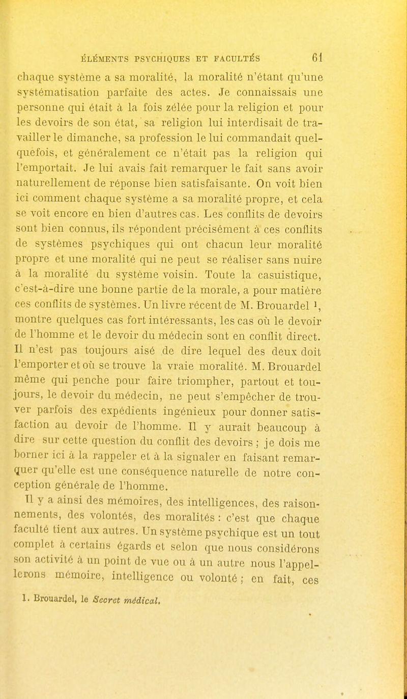 chaque système a sa moralité, la moralité n'étant qu'une systématisation parfaite des actes. Je connaissais une personne qui était à la fois zélée pour la religion et pour les devoirs de son état, sa religion lui interdisait de tra- vailler le dimanche, sa profession le lui commandait quel- quefois, et généralement ce n'était pas la religion qui l'emportait. Je lui avais fait remarquer le fait sans avoir naturellement de réponse bien satisfaisante. On voit bien ici comment chaque système a sa moralité propre, et cela se voit encore en bien d'autres cas. Les conflits de devoirs sont bien connus, ils répondent précisément à ces conflits de systèmes psychiques qui ont chacun leur moralité propre et une moralité qui ne peut se réaliser sans nuire à la moralité du système voisin. Toute la casuistique, c'est-à-dire une bonne partie de la morale, a pour matière ces conflits de systèmes. Un livre récent de M. Brouardel i, montre quelques cas fort intéressants, les cas où le devoir de l'homme et le devoir du médecin sont en conflit direct. Il n'est pas toujours aisé de dire lequel des deux doit l'emporter et où se trouve la vraie moralité. M. Brouardel même qui penche pour faire triompher, partout et tou- jours, le devoir du médecin, ne peut s'empêcher de trou- ver parfois des expédients ingénieux pour donner satis- faction au devoir de l'homme. Il y aurait beaucoup à dire sur cette question du conflit des devoirs ; je dois me borner ici à la rappeler et ii la signaler en faisant remar- quer qu'elle est une conséquence naturelle de notre con- ception générale de l'homme. Il y a ainsi des mémoires, des intelligences, des raison- nements, des volontés, des moralités : c'est que chaque faculté tient aux autres. Un système psychique est un tout complet à certains égards et selon que nous considérons son activité à un point de vue ou à un autre nous l'appel- lerons mémoire, intelligence ou volonté ; en fait, ces 1. Brouardel, le Secret médical.