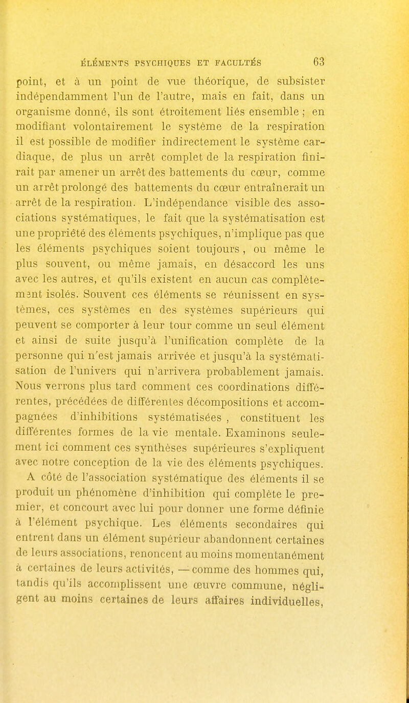 point, et à un point de vue théorique, de subsister indépendamment l'un de l'autre, mais en fait, dans un organisme donné, ils sont étroitement liés ensemble ; en modifiant volontairement le système de la respiration il est possible de modifier indirectement le système car- diaque, de plus un arrêt complet de la respiration fini- rait par amener un arrêt des battements du cœur, comme un arrêt prolongé des battements du cœur entraînerait un arrêt de la respiration. L'indépendance visible des asso- ciations systématiques, le fait que la systématisation est une propriété des éléments psychiques, n'implique pas que les éléments psychiques soient toujours , ou même le plus souvent, ou même jamais, en désaccord les uns avec les autres, et qu'ils existent en aucun cas complète- msnt isolés. Souvent ces éléments se réunissent en sys- tèmes, ces systèmes en des systèmes supérieurs qui peuvent se comporter à leur tour comme un seul élément et ainsi de suite jusqu'à l'unification complète de la personne qui n'est jamais arrivée et jusqu'à la systémati- sation de l'univers qui n'arrivera probablement jamais. Nous verrons plus tard comment ces coordinations diffé- rentes, précédées de différentes décompositions et accom- pagnées d'inhibitions systématisées , constituent les différentes formes de la vie mentale. Examinons seule- ment ici comment ces synthèses supérieures s'expliquent avec notre conception de la vie des éléments psychiques. A côté de l'association systématique des éléments il se produit un phénomène d'inhibition qui complète le pre- mier, et concourt avec lui pour donner une forme définie à l'élément psychique. Les éléments secondaires qui entrent dans un élément supérieur abandonnent certaines de leurs associations, renoncent au moins momentanément H certaines de leurs activités, — comme des hommes qui, tandis qu'ils accomplissent une œuvre commune, négli- gent au moins certaines de leurs affaires individuelles,