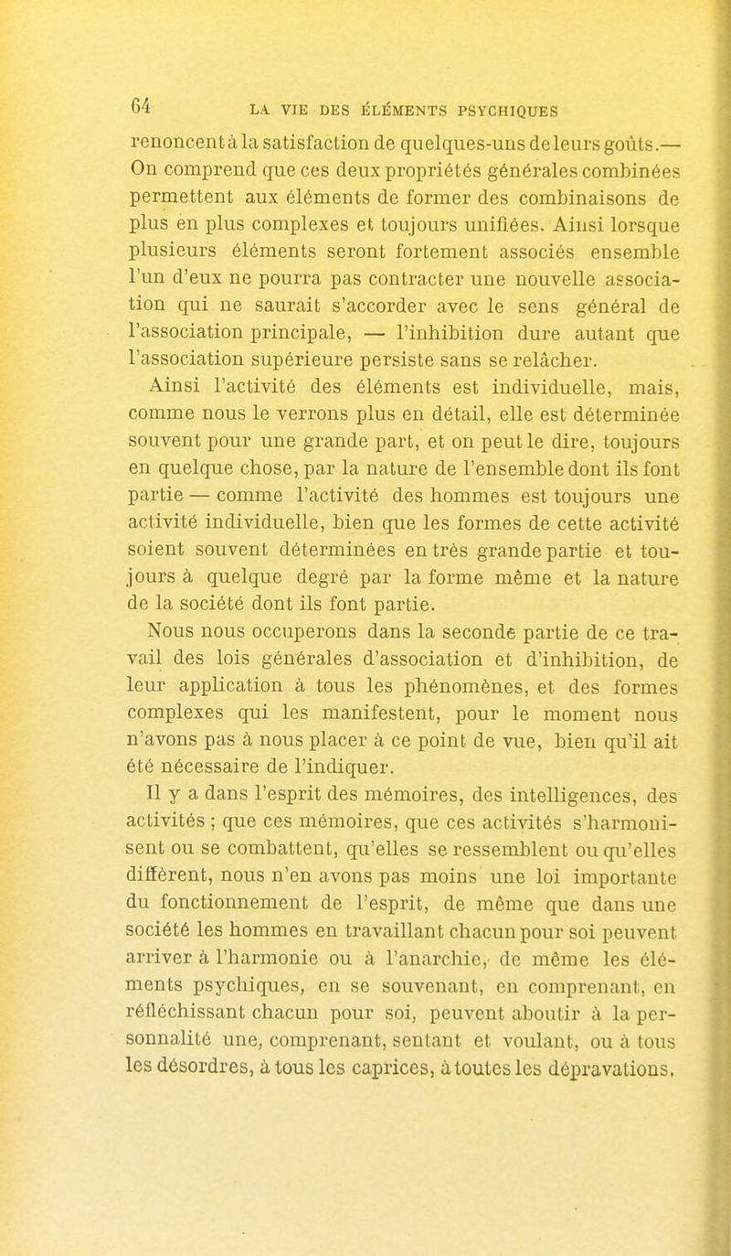 renoncent à la satisfaction de quelques-uns de leurs goûts.— On comprend que ces deux propriétés générales combinées permettent aux éléments de former des combinaisons de plus en plus complexes et toujours unifiées. Ainsi lorsque plusieurs éléments seront fortement associés ensemble l'un d'eux ne pourra pas contracter une nouvelle associa- tion qui ne saurait s'accorder avec le sens général de l'association principale, — l'inhibition dure autant que l'association supérieure persiste sans se relâcher. Ainsi l'activité des éléments est individuelle, mais, comme nous le verrons plus en détail, elle est déterminée souvent pour une grande part, et on peut le dire, toujours en quelque chose, par la nature de l'ensemble dont ils font partie — comme l'activité des hommes est toujours une activité individuelle, bien que les formes de cette activité soient souvent déterminées en très grande partie et tou- jours à quelque degré par la forme même et la nature de la société dont ils font partie. Nous nous occuperons dans la seconde partie de ce tra- vail des lois générales d'association et d'inhibition, de leur application à tous les phénomènes, et des formes complexes qui les manifestent, pour le moment nous n'avons pas à nous placer à ce point de vue, bien qu'il ait été nécessaire de l'indiquer. Il y a dans l'esprit des mémoires, des intelligences, des activités ; que ces mémoires, que ces activités s'harmoni- sent ou se combattent, qu'elles se ressemblent ou qu'elles diffèrent, nous n'en avons pas moins une loi importante du fonctionnement de l'esprit, de même que dans une société les hommes en travaillant chacun pour soi peuvent arriver à l'harmonie ou à l'anarchie,' de même les élé- ments psychiques, en se souvenant, en comprenant, en réfléchissant chacun pour soi, peuvent aboutir à la per- sonnalité une, comprenant, sentant et voulant, ou à tous les désordres, à tous les caprices, à toutes les dépravations.