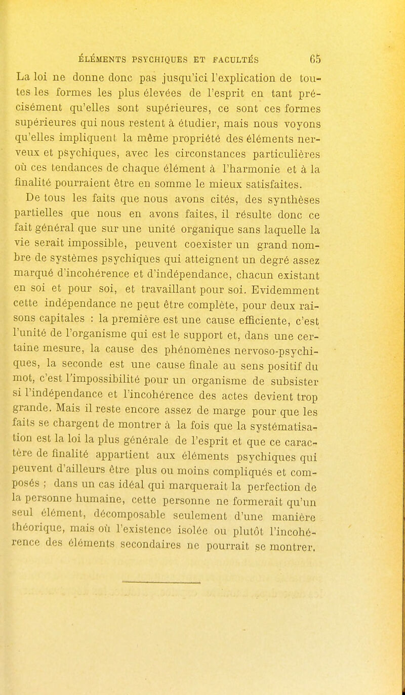 La loi ne donne donc pas jusqu'ici l'explication de tou- tes les formes les plus élevées de l'esprit en tant pré- cisément qu'elles sont supérieures, ce sont ces formes supérieures qui nous restent à étudier, mais nous voyons qu'elles impliquent la même propriété des éléments ner- veux et psychiques, avec les circonstances particulières où ces tendances de chaque élément à l'harmonie et à la finalité pourraient être en somme le mieux satisfaites. De tous les faits que nous avons cités, des synthèses partielles que nous en avons faites, il résulte donc ce fait général que sur une unité organique sans laquelle la vie serait impossible, peuvent coexister un grand nom- bre de systèmes psychiques qui atteignent un degré assez marqué d'incohérence et d'indépendance, chacun existant en soi et pour soi, et travaillant pour soi. Evidemment cette indépendance ne peut être complète, pour deux rai- sons capitales : la première est une cause efficiente, c'est l'unité de l'organisme qui est le support et, dans une cer- taine mesure, la cause des phénomènes nervoso-psychi- ques, la seconde est une cause finale au sens positif du mot, c'est l'impossibilité pour un organisme de subsister si l'indépendance et l'incohérence des actes devient trop grande. Mais il reste encore assez de marge pour que les faits se chargent de montrer à la fois que la systématisa- tion est la loi la plus générale de l'esprit et que ce carac- tère de finalité appartient aux éléments psychiques qui peuvent d'ailleurs être plus ou moins compliqués et com- posés ; dans un cas idéal qui marquerait la perfection de la personne humaine, cette personne ne formerait qu'un seul élément, décomposable seulement d'une manière théorique, mais où l'existence isolée ou plutôt l'incohé- rence des éléments secondaires ne pourrait se montrer.