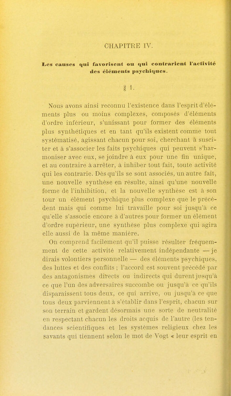 CHAPITRE IV. Eics causes qui favorisent ou qui contrarient l'activité des éléments psychiques. Nous avons ainsi reconnu l'existence dans l'esprit d'élé- ments plus ou moins complexes, composés d'éléments d'ordre inférieur, s'unissant pour former des éléments plus synthétiques et en tant qu'ils existent comme tout systématisé, agissant chacun pour soi, cherchant â susci- ter et à s'associer les faits psychiques qui peuvent s'har- moniser avec eux, se joindre à eux pour une fin unique, et au contraire à arrêter, à inhiber tout fait, toute activité qui les contrarie. Dès qu'ils se sont associés, un autre fait, une nouvelle synthèse en résulte, ainsi qu'une nouvelle forme de l'inhibition, et la nouvelle synthèse est cà son tour un élément psychique plus complexe que le précé- dent mais qui comme lui travaille pour soi jusqu'à ce qu'elle s'associe encore à d'autres pour former un élément d'ordre supérieur, une synthèse plus complexe qui agira elle aussi de la même manière. On comprend facilement qu'il puisse résulter fréquem- ment de cette activité relativement indépendante —je dirais volontiers personnelle — des éléments psychiques, des luttes et des conflits ; l'accord est souvent précédé par des antagonismes divects ou indirects qui durent jusqu'à ce que l'un des adversaires succombe ou jusqu'à ce qu'ils disparaissent tous deux, ce qui arrive, ou jusqu'à ce que tous deux parviennent à s'établir dans l'esprit, chacun sur son terrain et gardent désormais une sorte de neutralité en respectant chacun les droits acquis de l'autre (les ten- dances scientifiques et les systèmes religieux chez les savants qui tiennent selon le mot de Vogt « leur esprit eu