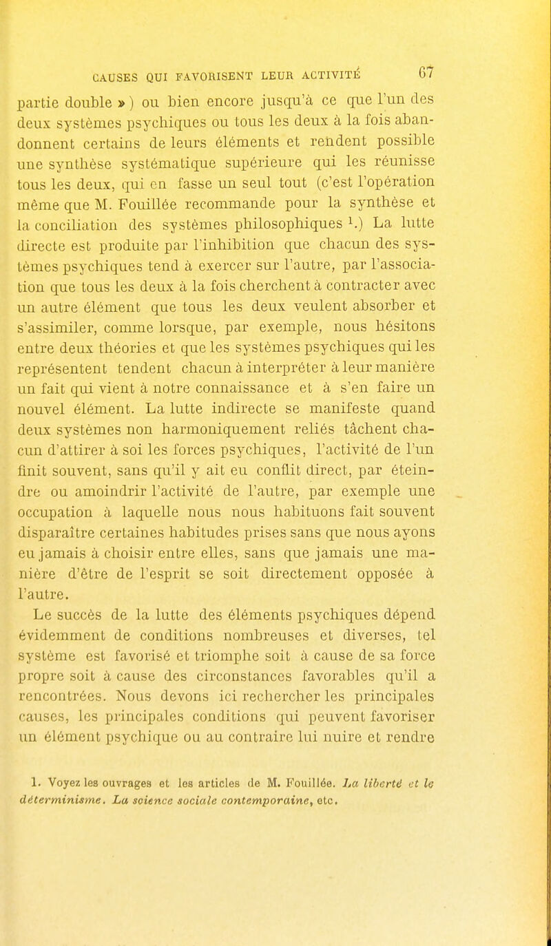 partie double » ) ou bien encore jusqu'à ce que l'un des deux systèmes psychiques ou tous les deux à la fois aban- donnent certains de leurs éléments et rendent possible une synthèse systématique supérieure qui les réunisse tous les deux, qui en fasse un seul tout (c'est l'opération même que M. Fouillée recommande pour la synthèse et la conciliation des systèmes philosophiques i.) La lutte directe est produite par l'inhibition que chacun des sys- tèmes psychiques tend à exercer sur l'autre, par l'associa- tion que tous les deux à la fois cherchent à contracter avec un autre élément que tous les deux veulent absorber et s'assimiler, comme lorsque, par exemple, nous hésitons entre deux théories et que les systèmes psychiques qui les représentent tendent chacun à interpréter à leur manière un fait qui vient à notre connaissance et à s'en faire un nouvel élément. La lutte indirecte se manifeste quand deux systèmes non harmoniquement reliés tâchent cha- cun d'attirer à soi les forces psychiques, l'activité de l'un finit souvent, sans qu'il y ait eu conflit direct, par étein- dre ou amoindrir l'activité de l'autre, par exemple une occupation à laquelle nous nous habituons fait souvent disparaître certaines habitudes prises sans que nous ayons eu jamais à choisir entre elles, sans que jamais une ma- nière d'être de l'esprit se soit directement opposée à l'autre. Le succès de la lutte des éléments psychiques dépend évidemment de conditions nombreuses et diverses, tel système est favorisé et triomphe soit à cause de sa force propre soit à cause des circonstances favorables qu'il a rencontrées. Nous devons ici rechercher les piincipales causes, les principales conditions qui peuvent favoriser un élément psychique ou au contraire lui nuire et rendre 1. Voyez les ouvrages et les articles de M. Fouillée, ha libertd et le déterminisme. La science sociale contemporaine, etc.