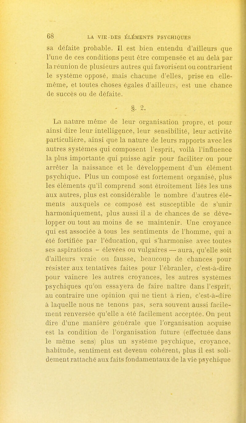 sa défaite probable. Il est bien entendu d'ailleurs que Tune de ces conditions peut être compensée et au delà par la réunion de plusieurs autres qui favorisent ou contrarient le système opposé, mais chacune d'elles, prise en elle- même, et toutes choses égales d'ailleurs, est une chance de succès ou de défaite. La nature même de leur organisation propre, et pour ainsi dire leur intelligence, leur sensibilité, leur activité particulière, ainsi que la nature de leurs rapports avec les autres systèmes qui composent l'esprit, voilà l'influence la plus importante qui puisse agir pour faciliter ou pour arrêter la naissance et le développement d'un élément psychique. Plus un composé est fortement organisé, plus les éléments qu'il comprend sont étroitement liés les uns aux autres, plus est considérable le nombre d'autres élé- ments auxquels ce composé est susceptible de s'unir harmoniquement, plus aussi il a de chances de se déve- lopper ou tout au moins de se maintenir. Une croyance qui est associée à tous les sentiments de l'homme, qui a été fortifiée par l'éducation, qui s'harmonise avec toutes ses aspirations - élevées ou vulgaires — aura, qu'elle soit d'ailleurs vraie ou fausse, beaucoup de chances pour résister aux tentatives faites pour l'ébranler, c'est-à-dire pour vaincre les autres croyances, les autres systèmes psychiques qu'on essayera de faire naître dans l'esprit, au contraire une opinion qui ne tient à rien, c'est-à-dire à laquelle nous ne tenons pas, sera souvent aussi facile- ment renversée qu'elle a été facilement acceptée. On peut dire d'une manière généi'ale que l'organisation acquise est la condition de l'organisation future (effectuée dans le même sens) plus un système psychique, croyance, habitude, sentiment est devenu cohérent, plus il est soli- dement rattaché aux faits fondamentaux de la vie psychique