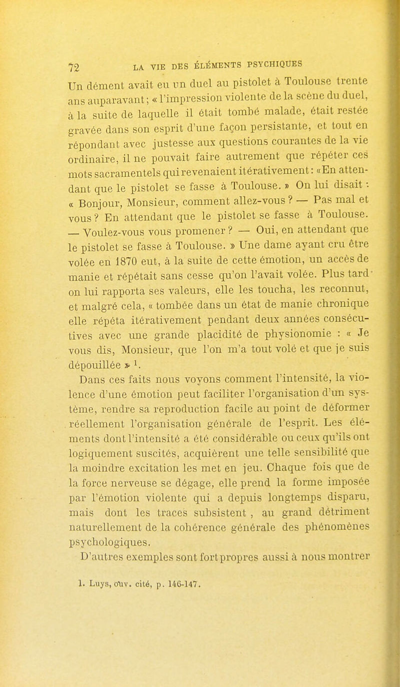 Un dément avait eu un duel au pistolet à Toulouse trente ans auparavant ; « l'impression violente de la scène du duel, à la suite de laquelle il était tombé malade, était restée gravée dans son esprit d'une façon persistante, et tout en répondant avec justesse aux questions courantes de la vie ordinaire, il ne pouvait faire autrement que répéter ces mots sacramentels qui revenaient itérativement : «En atten- dant que le pistolet se fasse à Toulouse. » On lui disait : ce Bonjour, Monsieur, comment allez-vous ? — Pas mal et vous ? En attendant que le pistolet se fasse à Toulouse. Voulez-vous vous promener ? — Oui, en attendant que le pistolet se fasse à Toulouse. » Une dame ayant cru être volée en 1870 eut, à la suite de cette émotion, un accès de manie et répétait sans cesse qu'on l'avait volée. Plus tard on lui rapporta ses valeurs, elle les toucha, les reconnut, et malgré cela, « tombée dans un état de manie chronique elle répéta itérativement pendant deux années consécu- tives avec une grande placidité de physionomie : « Je vous dis, Monsieur, que l'on m'a tout volé et que je suis dépouillée » ^ Dans ces faits nous voyons comment l'intensité, la vio- lence d'une émotion peut faciliter l'organisation d'un sys- tème, rendre sa reproduction facile au point de déformer . réellement l'organisation générale de l'esprit. Les élé- ments dont l'intensité a été considérable ou ceux qu'ils ont logiquement suscités, acquièrent une telle sensibilité que la moindre excitation les met en jeu. Chaque fois que de la force nerveuse se dégage, elle prend la forme imposée par l'émotion violente qui a depuis longtemps disparu, mais dont les traces subsistent , au grand déti'iment naturellement de la cohérence générale des phénomènes psychologiques. D'autres exemples sont fort propres aussi à nous montrer 1. Luys, oUv. cité, p. 146-147.