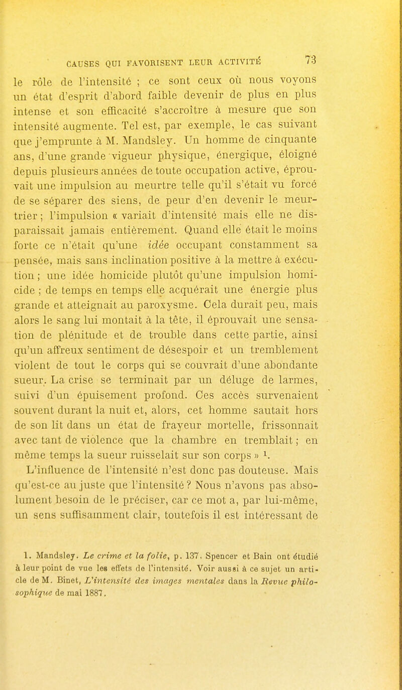 le rôle de l'intensité ; ce sont ceux où nous voyons un état d'esprit d'abord faible devenir de plus en plus intense et son efficacité s'accroître à. mesure que son intensité augmente. Tel est, par exemple, le cas suivant que j'emprunte à M. Mandsley. Un homme de cinquante ans, d'une grande vigueur physique, énergique, éloigné depuis plusieurs années de toute occupation active, éprou- vait une impulsion au meurtre telle qu'il s'était vu forcé de se séparer des siens, de peur d'en devenir le meur- trier ; l'impulsion « variait d'intensité mais elle ne dis- paraissait jamais entièrement. Quand elle était le moins forte ce n'était qu'une idée occupant constamment sa pensée, mais sans inclination positive à la mettre à exécu- tion ; une idée homicide plutôt qu'une impulsion homi- cide ; de temps en temps elle acquérait une énergie plus grande et atteignait au paroxysme. Cela durait peu, mais alors le sang lui montait à la tête, il éprouvait une sensa- tion de plénitude et de trouble dans cette partie, ainsi qu'un affreux sentiment de désespoir et un tremblement violent de tout le corps qui se couvrait d'une abondante sueur. La crise se terminait par un déluge de larmes, suivi d'un épuisement profond. Ces accès survenaient souvent durant la nuit et, alors, cet homme sautait hors de son lit dans un état de frayeur mortelle, frissonnait avec tant de violence que la chambre en tremblait ; en même temps la sueur ruisselait sur son corps » ^. L'influence de l'intensité n'est donc pas douteuse. Mais qu'est-ce au juste que l'intensité ? Nous n'avons pas abso- lument besoin de le préciser, car ce mot a, par lui-même, un sens suffisamment clair, toutefois il est intéressant de 1. Mandsley. Le crime et la folie, p. 137. Spencer et Bain ont étudié à leur point de vue les effets de l'intensité. Voir aussi à ce sujet un arti- cle de M. Binet, L'intensité des images mentales dans la Revue philo- sophique de mai 1887.