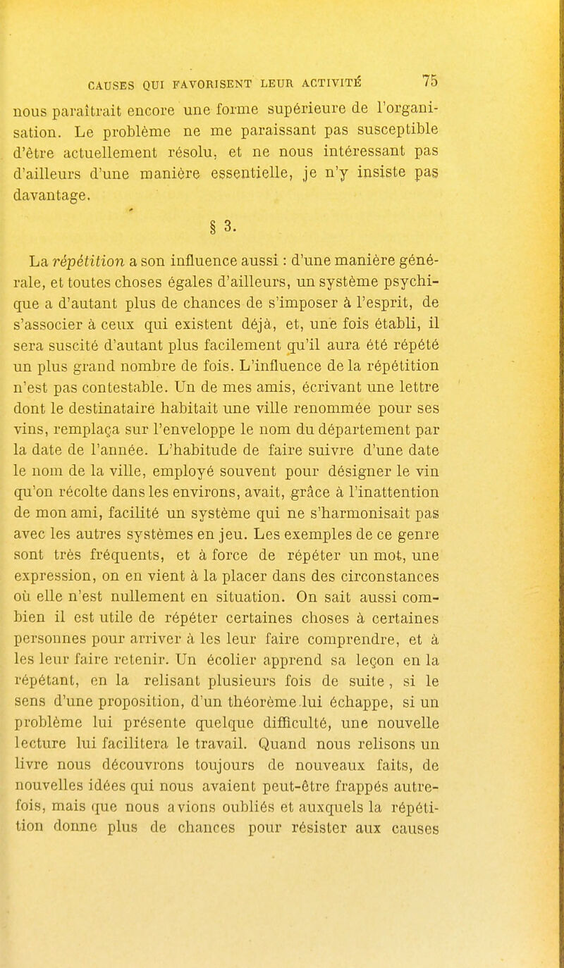 nous paraîtrait encore une forme supérieure de l'organi- sation. Le problème ne me paraissant pas susceptible d'être actuellement résolu, et ne nous intéressant pas d'ailleurs d'une manière essentielle, je n'y insiste pas davantage. § 3. La répétition a son influence aussi : d'une manière géné- rale, et toutes choses égales d'ailleurs, un système psychi- que a d'autant plus de chances de s'imposer à l'esprit, de s'associer à ceux qui existent déjà, et, une fois établi, il sera suscité d'autant plus facilement qu'il aura été répété un plus grand nombre de fois. L'influence delà répétition n'est pas contestable. Un de mes amis, écrivant une lettre dont le destinataire habitait une ville renommée pour ses vins, remplaça sur l'enveloppe le nom du département par la date de l'année. L'habitude de faire suivre d'une date le nom de la ville, employé souvent pour désigner le vin qu'on récolte dans les environs, avait, grâce à l'inattention de mon ami, facilité un système qui ne s'harmonisait pas avec les autres systèmes en jeu. Les exemples de ce genre sont très fréquents, et à force de répéter un mot, une expression, on en vient à la placer dans des circonstances où elle n'est nullement en situation. On sait aussi com- bien il est utile de répéter certaines choses à certaines personnes pour arriver à les leur faire comprendre, et à les leur faire retenir. Un écolier apprend sa leçon en la répétant, en la relisant plusieurs fois de suite , si le sens d'une proposition, d'un théorème lui échappe, si un problème lui présente quelque difficulté, une nouvelle lecture lui facilitera le travail. Quand nous relisons un livre nous découvrons toujours de nouveaux faits, de nouvelles idées qui nous avaient peut-être frappés autre- fois, mais que nous avions oubliés et auxquels la répéti- tion donne plus de chances pour résister aux causes