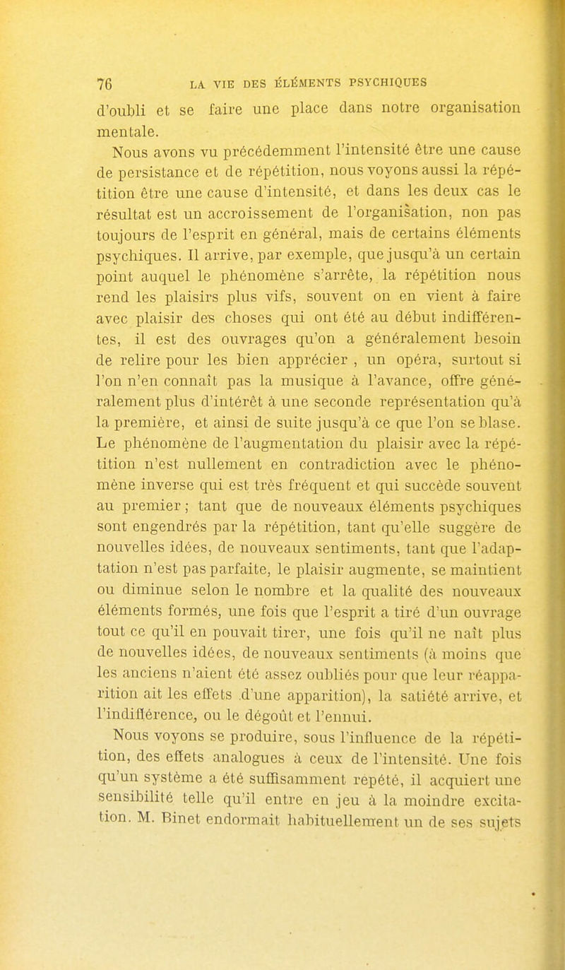 d'oubli et se faire une place dans notre organisation mentale. Nous avons vu précédemment l'intensité être une cause de persistance et de répétition, nous voyons aussi la répé- tition être une cause d'intensité, et dans les deux cas le résultat est un accroissement de l'organisation, non pas toujours de l'esprit en général, mais de certains éléments psychiques. Il arrive, par exemple, que jusqu'à un certain point auquel le phénomène s'arrête, la répétition nous rend les plaisirs plus vifs, souvent on en vient à faire avec plaisir deB choses qui ont été au début indifféren- tes, il est des ouvrages qu'on a généralement besoin de relire pour les bien apprécier , un opéra, surtout si l'on n'en connaît pas la musique à l'avance, offre géné- ralement plus d'intérêt à une seconde représentation qu'à la première, et ainsi de suite jusqu'à ce que l'on se blase. Le phénomène de l'augmentation du plaisir avec la répé- tition n'est nullement en contradiction avec le phéno- mène inverse qui est très fréquent et qui succède souvent au premier ; tant que de nouveaux éléments psychiques sont engendrés par la répétition, tant qu'elle suggère de nouvelles idées, de nouveaux sentiments, tant que l'adap- tation n'est pas parfaite, le plaisir augmente, se maintient ou diminue selon le nombre et la qualité des nouveaux éléments formés, une fois que l'esprit a tiré d'un ouvrage tout ce qu'il en pouvait tirer, une fois qu'il ne naît plus de nouvelles idées, de nouveaux sentiments (à moins que les anciens n'aient été assez oubliés pour que leur réappa- rition ait les effets .d'une apparition), la satiété arrive, et l'indiflérence, ou le dégoût et l'ennui. Nous voyons se produire, sous l'influence de la répéti- tion, des effets analogues à ceux de l'intensité. Une fois qu'un système a été suffisamment repété, il acquiert une sensibilité telle qu'il entre en jeu à la moindre excita- tion. M. Binet endormait habituellement un de ses sujets