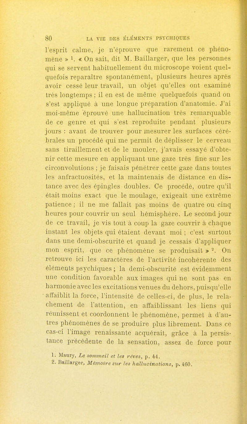 l'esprit calme, je n'éprouve que rarement ce phéno- mène » 1. « On sait, dit M. Baillarger, que les personnes qui se servent habituellement du microscope voient quel- quefois reparaître spontanément, plusieurs heures après avoir cessé leur travail, un ohjet qu'elles ont examiné très longtemps ; il en est de même quelquefois quand on s'est appliqué à une longue préparation d'anatomie. J'ai moi-même éprouvé une hallucination très remarquable de ce genre et qui s'est reproduite pendant plusieurs jours : avant de trouver pour mesurer les surfaces céré- brales un procédé qui me permit de déplisser le cerveau sans tiraillement et de le mouler, j'avais essayé d'obte- nir cette mesure en appliquant une gaze très fine sur les circonvolutions ; je faisais pénétrer cette gaze dans toutes les anfractuosités, et la maintenais de distance en dis- tance avec des épingles doubles. Ce procédé, outre qu'il était moins exact que le moulage, exigeait une extrême patience ; il ne me fallait pas moins de quatre ou cinq heures pour couvrir un seul hémisphère. Le second jour de ce travail, je vis tout à coup la gaze couvrir à chaque instant les objets qui étaient devant moi ; c'est surtout dans une demi-obscurité et quand je cessais d'appliquer mon esprit, que ce phénomène se produisait » ^. On retrouve ici les caractères de l'activité incohérente des éléments psychiques ; la demi-obscurité est évidemment une condition favorable aux images qui ne sont pas en harmonie avec les excitations venues du dehors, puisqu'elle ■affaiblit la force, l'intensité de celles-ci, de plus, le relâ- chement de l'attention, en affaiblissant les liens qui réunissent et coordonnent le phénomène, permet à d'au- tres phénomènes de se produire plus librement. Dans ce cas-ci l'image renaissante acquérait, grâce à la persis- tance précédente de la sensation, assez de force pour 1. Maury, Le sommeil et les rêves, p. 44. 2. Baillarger, Mémoire sur les hallucinations, p. 460.