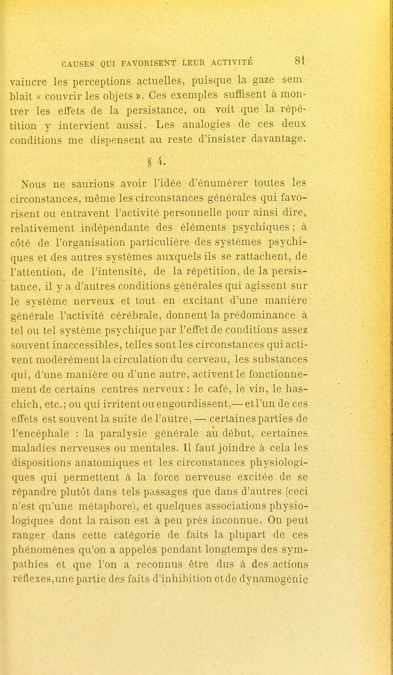 vaincre les perceptions actuelles, puisque la gaze seni blait « couvrir les objets ». Ces exemples suffisent à mon- trer les effets de la persistance, on voit que la répé- tition y intervient aussi. Les analogies de ces deux conditions me dispensent au reste d'insister davantage. § 4. Nous ne saurions avoir l'idée d'énumérer toutes les circonstances, même les circonstances générales qui favo- risent ou entravent l'activité personnelle pour ainsi dire, relativement indépendante des éléments psychiques ; à côté de l'organisation particulière des systèmes psychi- ques et des autres systèmes auxquels ils se rattachent, de l'attention, de l'intensité, de la répétition, de la persis- tance, il y a d'autres conditions générales qui agissent sur le système nerveux et tout en excitant d'une manière générale l'activité cérébrale, donnent la prédominance à tel ou tel système psychique par l'effet de conditions assez souvent inaccessibles, telles sont les circonstances qui acti- vent modérément la circulation du cerveau, les substances qui, d'une manière ou d'une autre, activent le fonctionne- ment de certains centres nerveux : le café, le vin, le has- chich, etc.; ou qui irritent ou engourdissent,— et l'un de ces effets est souvent la suite de l'autre, — certaines parties de l'encéphale : la paralysie générale aù début, certaines maladies nerveuses ou mentales. Il faut joindre à cela les dispositions anatomiques et les circonstances physiologi- ques qui permettent à la force nerveuse excitée de se répandre plutôt dans tels passages que dans d'autres (ceci n'est qu'une métaphore), et quelques associations physio- logiques dont la raison est à peu près inconnue. On peut ranger dans cette catégorie de faits la plupart de ces phénomènes qu'on a appelés pendant longtemps des sym- pathies et que l'on a reconnus être dus à des actions réflexes,une partie des faits d'inhibition etde dynamogénie