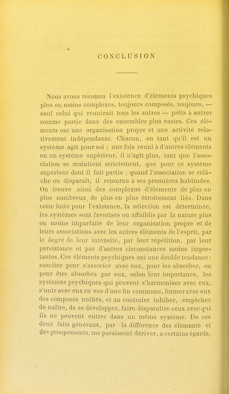 CONCLUSION Nous avons reconnu l'existence d'éléments psychiques plus ou moins complexes, toujours composés, toujours, — sauf celui qui réunirait tous les autres — prêts à entrer comme partie dans des ensembles plus vastes. Ces élé- ments ont une organisation propre et une activité rela- tivement indépendante. Chacun, en tant qu'il est un système agit pour soi ; une fois réuni à d'autres éléments en un système supérieur, il n'agit plus, tant que l'asso- ciation se maintient strictement, que pour ce système supérieur dont il fait partie ; quand l'association se relâ- che ou disparaît, il retourne à ses premières habitudes. On trouve ainsi des complexus d'éléments de plus en plus nombreux, de plus en plus étroitement liés. Dans cette lutte pour l'existence, la sélection est déterminée, les systèmes sont favorisés ou affaiblis par la nature plus ou moins imparfaite de leur organisation propre et de leurs associations avec les autres éléments de l'esprit, par le degré de leur intensité, par leur répétition, par leur persistance et par d'autres circonstances moins impor- tantes. Ces éléments psychiques ont une double tendance : susciter pour s'associer avec eux, pour les absorber, ou pour être absorbés par eux, selon leur importance, les systèmes psychiques qui peuvent s'harmoniser avec eux, s'unir avec eux en vue d'une fin commune, former avec eux des composés unifiés, et au contraire inhiber, empêcher de naître, de se développer, faire disparaître ceux avec qui ils ne peuvent entrer dans un même système. De ces deux faits généraux, par la différence des éléments et des groupements, me paraissent dériver, à certains égards,