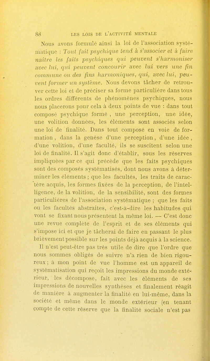 Nous avons formulé ainsi la loi de l'association systé- matique : Tout fait psychique tend à s'associer et à faire naître les faits psychiques qui peuvent s'harmoniser avec hii, qui peuvent concourir avec lui vers une fin commune ou des fins harmoniques, qui, aveclui, peu- vent former un système. Nous devons tâcher de retrou- ver cette loi et de préciser sa forme particulière dans tous les ordres différents de phénomènes psychiques, nous nous placerons pour cela à deux points de vue : dans tout composé psychique formé , une perception, une idée, une volition données, les éléments sont associés selon une loi de finalité. Dans tout composé en voie de for- mation , dans la genèse d'une perception, d'une idée , d'une volition, d'une faculté, ils se suscitent selon une loi de finalité. Il s'agit donc d'établir, sous les réserves impliquées par ce qui précède que les faits psychiques sont des composés systématisés, dont nous avons à déter- miner les éléments ; que les facultés, les traits de carac- tère acquis, les formes fixées de la perception, de l'intel- ligence, de la volition, de la sensibilité, sont des formes particulières de l'association systématique ; que les faits ou les facultés abstraites, c'est-à-dire les habitudes qui vont se fixant nous présentent la môme loi. — C'est donc une revue complète de l'esprit et de ses éléments qui s'impose ici et que je tâcherai de faire en passant le plus brièvement possible sur les points déjà acquis à la science. Il n'est peut-être pas très utile de dire que l'ordre que nous sommes obligés de suivre n'a rien de bien rigou- reux ; à mon point de vue l'homme est un appareil de systématisation qui reçoit les impressions du monde exté- rieur, les décompose, fait avec les éléments de ses impressions de nouvelles synthèses et finalement réagit de manière à augmenter la finalité en lui-même, dans la société et même dans le monde extérieur (en tenant compte de cette réserve que la finalité sociale n'est pas