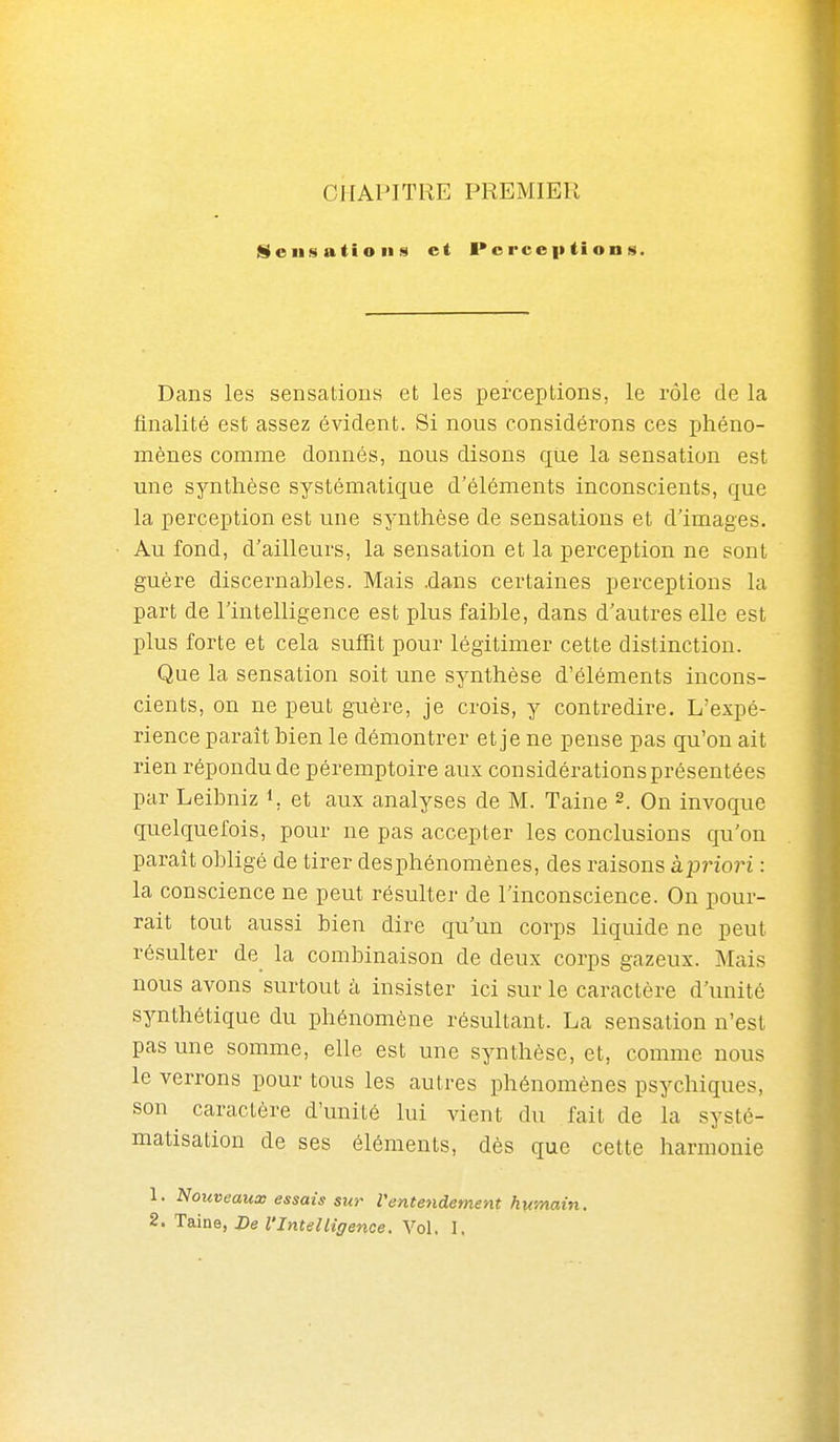 CHAPITRE PREMIER iDeiisations et l>c rce p (i on s. Dans les sensations et les perceptions, le rôle de la finalité est assez évident. Si nous considérons ces phéno- mènes comme donnés, nous disons qiie la sensation est une synthèse systématique d'éléments inconscients, que la perception est une synthèse de sensations et d'images. Au fond, d'ailleurs, la sensation et la perception ne sont guère discernables. Mais .dans certaines perceptions la part de l'intelligence est plus faible, dans d'autres elle est plus forte et cela suflit pour légitimer cette distinction. Que la sensation soit une synthèse d'éléments incons- cients, on ne peut guère, je crois, y contredire. L'expé- rience paraît bien le démontrer et je ne pense pas qu'on ait rien répondu de péremptoire aux considérations présentées par Leibniz i, et aux analyses de M. Taine 2. On invoque quelquefois, pour ne pas accepter les conclusions qu'on paraît obligé de tirer des phénomènes, des raisons àpriori : la conscience ne peut résulter de l'inconscience. On pour- rait tout aussi bien dire qu'un corps liquide ne peut résulter de la combinaison de deux corps gazeux. Mais nous avons surtout à insister ici sur le caractère d'unité synthétique du phénomène résultant. La sensation n'est pas une somme, elle est une synthèse, et, comme nous le verrons pour tous les autres phénomènes psychiques, son caractère d'unité lui vient du fait de la systé- matisation de ses éléments, dès que cette harmonie 1. Nouveaux essais sur l'entendement humain.