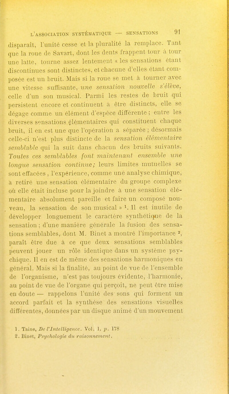 disparaît, runité cesse et la pluralité la remplace. Tant que la roue de Savait, dont les dents frappent tour à tour une latte, tourne assez lentement « les sensations étant discontinues sont distinctes, et chacune d'elles étant com- posée est un bruit. Mais si la roue se met à tourner avec une vitesse suffisante, une sensation nouvelle s'élève, celle d'un son musical. Parmi les restes de bruit qui persistent encore et continuent à être distincts, elle se dégage comme un élément d'espèce différente ; entre les diverses sensations élémentaires qui constituent chaque bruit, il en est une que l'opération a séparée ; désormais celle-ci n'est plus distincte de la sensation élémentaire semblable qui la suit dans chacun des bruits suivants. Toutes ces semblables font maintenant ensemble une longue sensation continue; leurs limites mutuelles se sont effacées , l'expérience, comme une analyse chimique, a retiré une sensation élémentaire du groupe complexe où elle était incluse pour la joindre cà une sensation élé- mentaire absolument pareille et faire un composé nou- veau, la sensation de son musical » ^. Il est inutile de développer longuement le caractère synthétiqiue de la sensation ; d'une manière générale la fusion des sensa- tions semblables,, dont M. Binet a montré l'importance ^, paraît être due à ce que deux sensations semblables peuvent jouer un rôle identique dans un système psy- chique. Il en est de même des sensations harmoniques en général. Mais si la finalité, au point de vue de l'ensemble de l'organisme, n'est pas toujours évidente, l'harmonie, au point de vue de l'organe qui perçoit, ne peut être mise en doute — rappelons l'unité des' sons qui forment un accord parfait et la synthèse des sensations visuelles diffôi-entes, données par un disque animé d'un mouvement 1. 'ïùna, De VIntelligence. Vol. 1, p. 178 2. Binet, Psychologie du raisonnement,