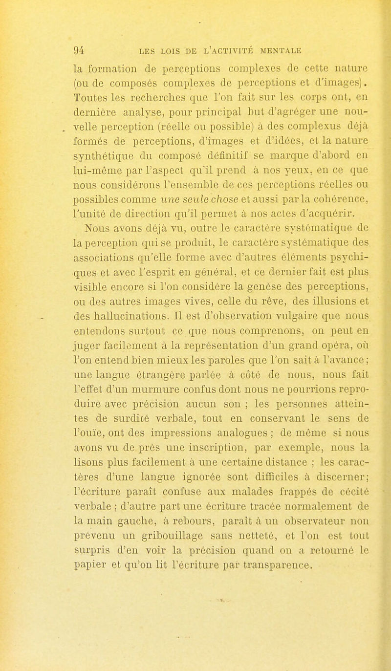 la l'ormation de perceptions complexes de celte luilure (ou de composés complexes de perceptions et d'images). Toutes les recherches que l'on fait sur les corps ont, en dernière analyse, pour principal but d'agréger une nou- , velle perception (réelle ou possible) à des complexus déjà formés de perceptions, d'images et d'idées, et la nature synthétique du composé définitif se marque d'abord en lui-même par l'aspect qu'il prend à nos yeux, en ce que nous considérons l'ensemble de ces perceptions réelles ou possibles comme une seule chose et aussi parla cohérence, l'unité de direction qu'il permet à nos actes d'acquérir. Nous avons déjà vu, outre le caractère systématique de la perception qui se produit, le caractère systématique des associations qu'elle forme avec d'autres éléments psychi- ques et avec l'esprit en général, et ce dernier fait est plus visible encore si l'on considère la genèse des perceptions, ou des autres images vives, celle du rêve, des illusions et des hallucinations. Il est d'observation vulgaire que nous entendons surtout ce que nous comprenons, on peut en juger facilement à la représentation d'un grand opéra, où l'on entend bien mieux les paroles que l'on sait à l'avance; une langue étrangère parlée à côté de nous, nous fait l'effet d'un murmure confus dont nous ne pourrions repro- duire avec précision aucun son ; les personnes attein- tes de surdité verbale, tout en conservant le sens de l'ouïe, ont des impressions analogues ; de même si nous avons vu de près une inscription, par exemple, nous la lisons plus facilement à une certaine distance ; les carac- tères d'une langue ignorée sont difficiles à discerner; l'écriture paraît confuse aux malades frappés de cécité verbale ; d'autre part une écriture tracée normalement de la main gauche, à rebours, paraît à un observateur non prévenu un gribouillage sans netteté, et l'on est tout surpris d'en voir la précision quand on a retourné le papier et qu'on lit l'écriture par transparence.