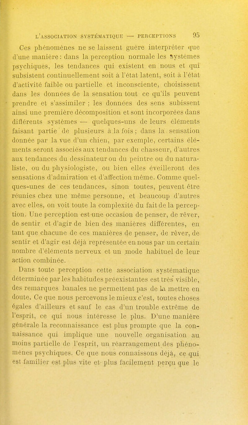 Ces phénomènes ne se laissent guôre interprètei- (juc d'une manière : dans la perception normale les Systèmes psychiques, les tendances qui existent en nous et qui subsistent continuellement soit à l'état latent, soit à l'état d'activité faible ou partielle et inconsciente, choisissent dans les données de la sensation tout ce qu'ils peuvent prendre et s'assimiler ; les données des sens subissent ainsi une première décomposition et sont incorporées dans difïérents systèmes — quelques-uns de leurs éléments faisant partie de plusieurs à la fois ; dans la sensation donnée par la vue d'un chien, par exemple, certains élé- ments seront associés aux tendances du chasseur, d'autres aux tendances du dessinateur ou du peintre ou du natura- liste, ou du physiologiste, ou bien elles éveilleront des sensations d'admiration et d'affection même. Comme quel- ques-unes de ces tendances, sinon toutes, peuvent être réunies chez une même personne, et beaucoup d'autres avec elles, on voit toute la complexité du fait de la p.ercep- tion. Une perception est une occasion dépenser, de rêver, de sentir et d'agir de bien des manières différentes, en tant que chacune de ces manières de penser, de rêver, dé sentir et d'agir est déjà représentée en nous par un certain nombre d'éléments nerveux et un mode habituel de leur action combinée. Dans toute perception cette association systématique déterminée par les habitudes préexistantes est très visible, des remarques banales ne permettent pas de La mettre en doute. Ce que nous percevons le mieux c'est, toutes choses égales d'ailleurs et sauf le cas d'un troulDle extrême de l'esprit, ce qui nous intéresse le plus. D'une manière générale la reconnaissance est plus prompte que la con- naissance qui implique une nouvelle organisation au moins partielle de l'esprit, un réarrangement des phéno- mènes psychiques. Ce que nous connaissons déjà, ce qui est familier est plus vite et- plus facilement perçu que le