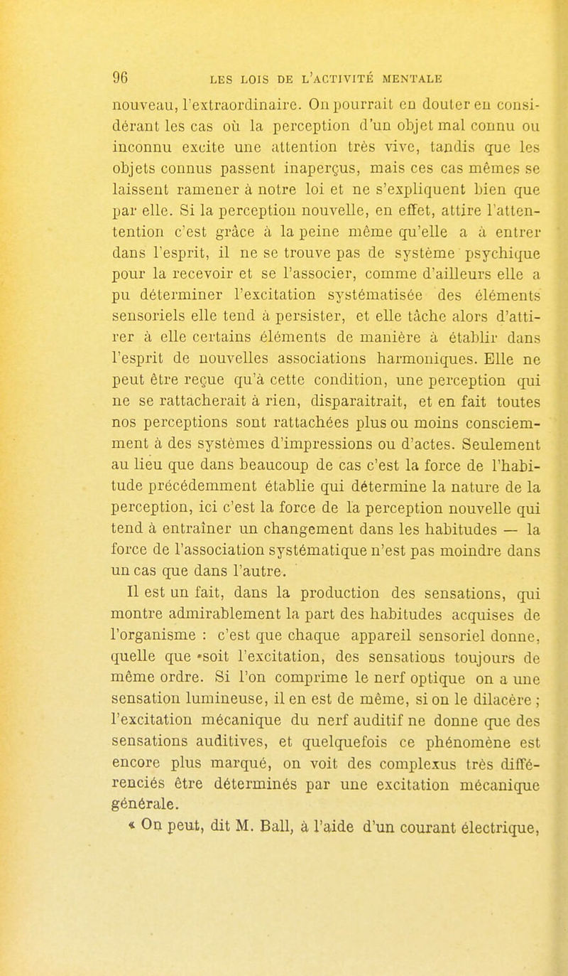 nouveau, l'extraordinaire. On pourrait en douter en consi- dérant les cas où la perception d'un objet mal connu ou inconnu excite une attention très vive, tandis que les objets connus passent inaperçus, mais ces cas mêmes se laissent ramener à notre loi et ne s'expliquent bien que par elle. Si la perception nouvelle, en effet, attire l'atten- tention c'est grâce à la peine même qu'elle a à entrer dans l'esprit, il ne se trouve pas de système psychique pour la recevoir et se l'associer, comme d'ailleurs elle a pu déterminer l'excitation systématisée des éléments sensoriels elle tend à persister, et elle tâche alors d'atti- rer à elle certains éléments de manière à établir dans l'esprit de nouvelles associations harmoniques. Elle ne peut être reçue qu'à cette condition, une perception qui ne se rattacherait à rien, disparaîtrait, et en fait toutes nos perceptions sont rattachées plus ou moins consciem- ment à des systèmes d'impressions ou d'actes. Seulement au lieu que dans beaucoup de cas c'est la force de l'habi- tude précédemment établie qui détermine la nature de la perception, ici c'est la force de la perception nouvelle qui tend à entraîner un changement dans les habitudes — la force de l'association systématique n'est pas moindre dans un cas que dans l'autre. Il est un fait, dans la production des sensations, qui montre admirablement la part des habitudes acquises de l'organisme : c'est que chaque appareil sensoriel donne, quelle que -soit l'excitation, des sensations toujours de même ordre. Si l'on comprime le nerf optique on a une sensation lumineuse, il en est de même, si on le dilacère ; l'excitation mécanique du nerf auditif ne donne que des sensations auditives, et quelquefois ce phénomène est encore plus marqué, on voit des complexus très diffé- renciés être déterminés par une excitation mécanique générale. « On peut, dit M. Bail, à l'aide d'un courant électrique.