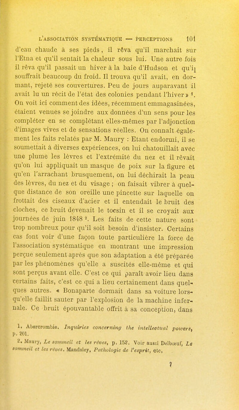 d'eau chaude à ses pieds, il rêva qu'il marchait sur l'Etna et qu'il sentait la chaleur sous lui. Une autre fois il rêva qu'il passait un hiver à la baie d'Hudson et qu'ij souffrait beaucoup du froid. Il trouva qu'il avait, en dor- mant, rejeté ses couvertures. Peu de jours auparavant il avait lu un récit de l'état des colonies pendant l'hiver î K On voit ici comment des idées, récemment emmagasinées, étaient venues se joindre aux données d'un sens pour les compléter en se complétant elles-mêmes par l'adjonction d'images vives et de sensations réelles. On connaît égale- ment les faits relatés par M. Maury : Etant endormi, il se soumettait à diverses expériences, on lui chatouillait avec une plume les lèvres et l'extrémité du nez et il rêvait qu'on lui appliquait un masque de poix sur la figure et qu'en l'arrachant brusquement, on lui déchirait la peau des lèvres, du nez et du visage ; on faisait vibrer à quel- que distance de son oreille une pincette sur laquelle on frottait des ciseaux d'acier et il entendait le bruit des cloches, ce bruit devenait le tocsin et il se croyait aux journées de juin 1848 2. Les faits de cette nature sont trop nombreux pour qu'il soit besoin d'insister. Certains cas font voir d'une façon toute particulière la force de l'association systématique en montrant une impression perçue seulement après que son adaptation a été préparée par les phénomènes qu'elle a suscités elle-même et qui sont perçus avant elle. C'est ce qui paraît avoir lieu dans certains faits, c'est ce qui a lieu certainement dans quel- ques autres. •« Bonaparte dormait dans sa voiture lors- qu'elle faillit sauter par l'explosion de la machine infer- nale. Ce bruit épouvantable offrit à sa conception, dans 1. Abercrombie. Inguiries concerning the intelleotttdl powers, p. 201. 2. Maury, Le sommeil et les rêves, p. 152. Voir aussi Delboeuf, Lâ sommeil et les rêves. Mandsley, Pathologie de l'esprit, etc. 7