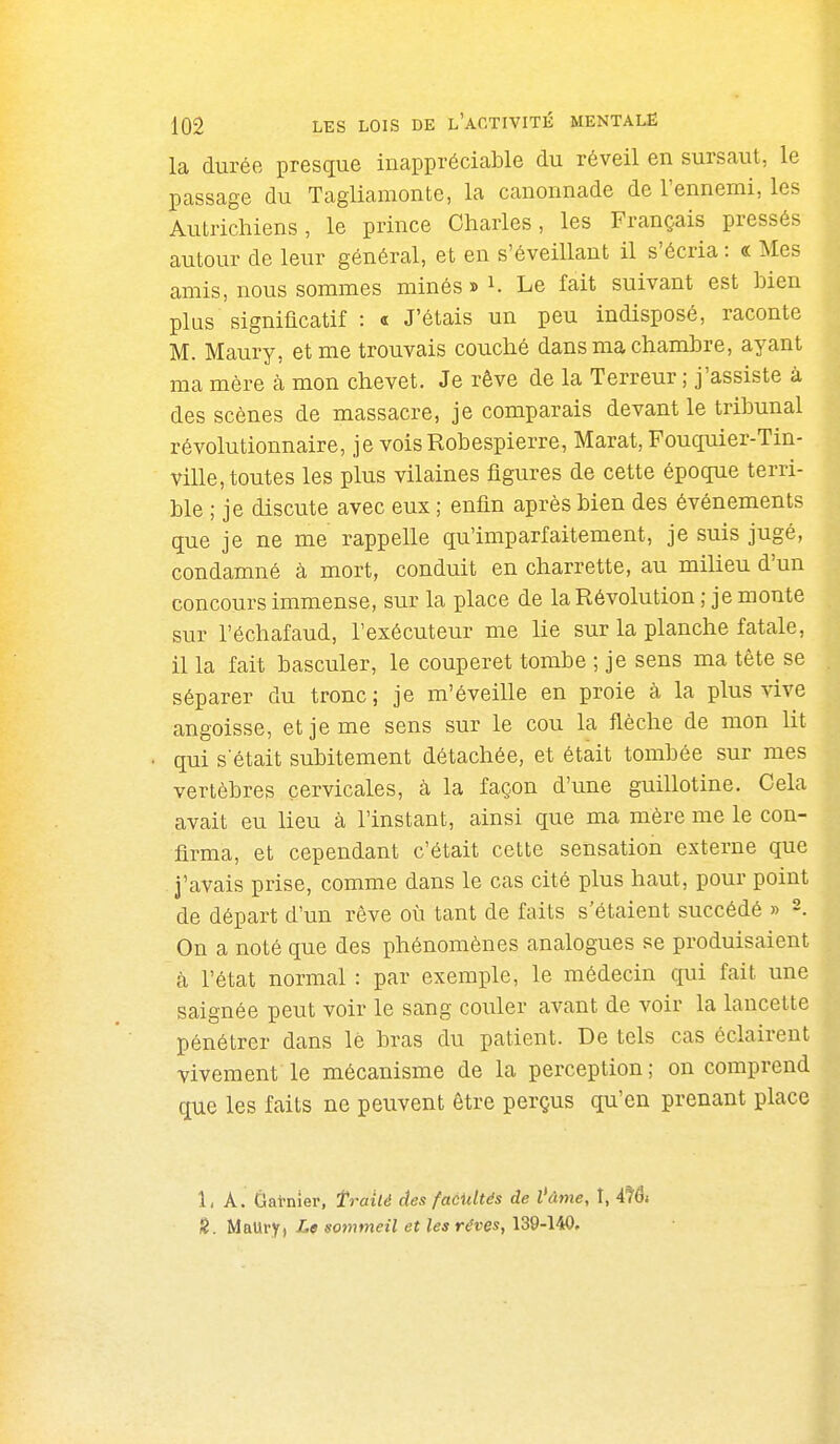 la durée presque inappréciable du réveil en sursaut, le passage du Tagliamonte, la canonnade de l'ennemi, les Autrichiens, le prince Charles, les Français pressés autour de leur général, et en s'éveillant il s'écria : « Mes amis, nous sommes minés » i. Le fait suivant est bien plus signiflcatif : « J'étais un peu indisposé, raconte M. Maury, et me trouvais couché dans ma chambre, ayant ma mère à mon chevet. Je rêve de la Terreur ; j'assiste à des scènes de massacre, je comparais devant le tribunal révolutionnaire, je vois Robespierre, Marat, Fouquier-Tin- ville, toutes les plus vilaines figures de cette époque terri- ble ; je discute avec eux ; enfin après bien des événements que je ne me rappelle qu'imparfaitement, je suis jugé, condamné à mort, conduit en charrette, au milieu d'un concours immense, sur la place de la Révolution ; je monte sur l'échafaud, l'exécuteur me lie sur la planche fatale, il la fait basculer, le couperet tombe ; je sens ma tête se séparer du tronc; je m'éveille en proie à la plus vive angoisse, et je me sens sur le cou la flèche de mon lit qui s'était subitement détachée, et était tombée sur mes vertèbres cervicales, à la façon d'une guillotine. Cela avait eu lieu à l'instant, ainsi que ma mère me le con- firma, et cependant c'était cette sensation externe que J'avais prise, comme dans le cas cité plus haut, pour point de départ d'un rêve où tant de faits s'étaient succédé » On a noté que des phénomènes analogues se produisaient ■à l'état normal : par exemple, le médecin qui fait une saignée peut voir le sang couler avant de voir la lancette pénétrer dans lè bras du patient. De tels cas éclairent vivement le mécanisme de la perception ; on comprend que les faits ne peuvent être perçus qu'en prenant place 1, A. Gat-nier, traité des faeidtés de l'âme, I, 4té» H. MaUry, Le sommeil et les rêves, 139-140.