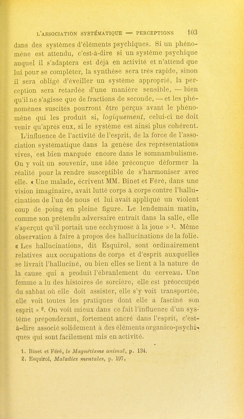 dans des systèmes d'éléments psychiques. Si un phéno- mène est attendu, c'est-à-dire si un système psychique auquel il s'adaptera est déjà en activité et n'attend que lui pour se compléter, la synthèse sera très rapide, sinon il sera obligé d'éveiller un système approprié, la per- ception sera retardée d'une manière sensible, —bien qu'il ne s'agisse que de fractions de seconde, —et les phé- nomènes suscités pourront être perçus avant le phéno- mène qui les produit si, logiquement, celui-ci ne doit venir qu'après eux, si le système est ainsi plus cohérent. L'influence de l'activité de l'esprit, de la force de l'asso- ciation systématique dans la genèse des représentations vives, est bien marquée encore dans le somnambulisme. On y voit un souvenir, une idée préconçue déformer la réalité pour la rendre susceptible de s'harmoniser avec elle. « Une malade, écrivent MM. Binet et Féré, dans une vision imaginaire, avait lutté corps à corps contre l'hallu- cination de l'un de nous et lui avait appliqué un violent coup de poing en pleine figure. Le lendemain matin, comme son prétendu adversaire entrait dans la salle, elle s'aperçut qu'il portait une ecchymose à la joue » ^. Même observation à faire à propos des hallucinations de la folie, a Les hallucinations, dit Esquirol, sont ordinairement relatives aux occupations de corps et d'esprit auxquelles se livrait l'halluciné, ou bien elles se lient à la nature de la cause qui a produit l'ébranlement du cerveau. Une femme a lu des histoires de sorcière, elle est préoccupée du sabbat où elle doit assister, elle s'y voit transportée, elle voit toutes les pratiques dont elle a fasciné son esprit » 2. Qn voit mieux dans ce fait l'influence d'un sys- tème prépondérant, fortement ancré dans l'esprit, c'est- à-dire associé solidement à des éléments organico-psychi-i ques qui sont facilement mis en activité. 1. Binet et Féré, le Magnétisme animal, p. 134, 2. Esquirol, Maladies mentales, p. 197,