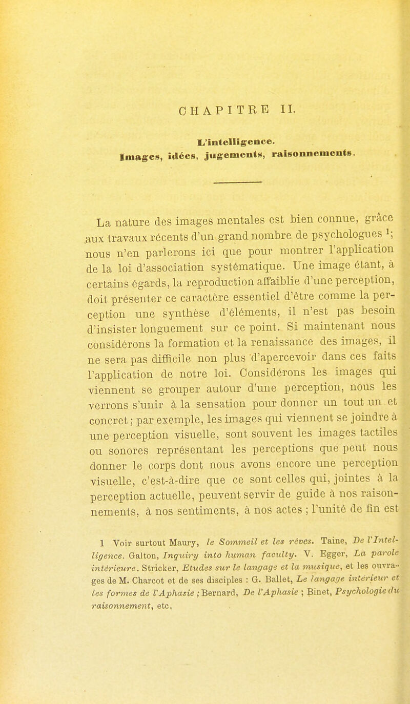 CHAPITRE II. L.'intoIligence. Images, idées, jugements, raisonnements. La nature des images mentales est bien connue, grâce .aux travaux récents d'un grand nombre de psychologues i; nous n'en parlerons ici que pour montrer l'application de la loi d'association systématique. Une image étant, à certains égards, la reproduction affaiblie d'une perception, doit présenter ce caractère essentiel d'être comme la per- ception une synthèse d'éléments, il n'est pas besoin d'insister longuement sur ce point. Si maintenant nous considérons la formation et la renaissance des images, il ne sera pas difficile non plus d'apercevoir dans ces faits l'application de notre loi. Considérons les images qui viennent se grouper autour d'une perception, nous les verrons s'unir à la sensation pour donner un tout im et concret ; par exemple, les images qui viennent se joindre à une perception visuelle, sont souvent les images tactiles ou sonores représentant les perceptions que peut nous donner le corps dont nous avons encore une perception visuelle, c'est-à-dire que ce sont celles qui, jointes à la perception actuelle, peuvent servir de guide à nos raison- nements, à nos sentiments, à nos actes ; l'unité de fin est 1 Voir surtout Maury, le Sommeil et les rêves. Taine, De l'Intel- ligence. Galton, Inquiry into human faculty. V. Egger, La parole intérieure. Stricker, Etudes sur le langage et la mxisique, et les ouvra- ges de M. Charcot et de ses disciples : G. Ballet, Le langage intérieur et les formes de VAphasie ; Bernard, De l'Aphasie ; Binet, Psychologie du raisonnement, etc.