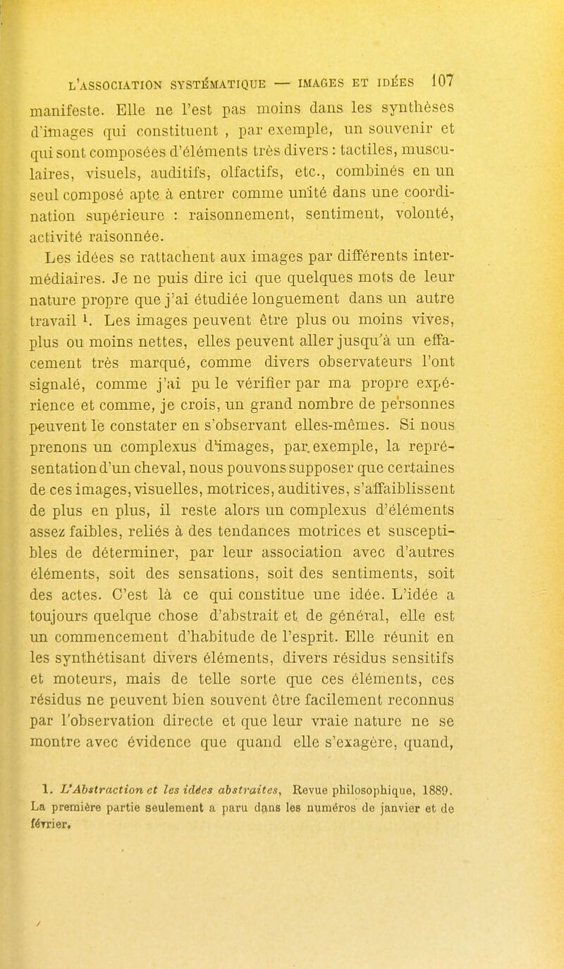 manifeste. Elle ne l'est p-'^» moins dans les synthèses d'images qui constituent , par exemple, un souvenir et qui sont composées d'éléments très divers : tactiles, muscu- laires, visuels, auditifs, olfactifs, etc., combinés en un seul composé apte à entrer comme unité dans une coordi- nation supérieure : raisonnement, sentiment, volonté, activité raisonnée. Les idées se rattachent aux images par différents inter- médiaires. Je ne puis dire ici que quelques mots de leur nature propre que j'ai étudiée longuement dans un autre travail i. Les images peuvent être plus ou moins vives, plus ou moins nettes, elles peuvent aller jusqu'à un effa- cement très marqué, comme divers observateurs l'ont signalé, comme j'ai pu le vérifier par ma propre expé- rience et comme, je crois, un grand nombre de personnes peuvent le constater en s'observant elles-mêmes. Si nous prenons un complexus d'images, par. exemple, la repré- sentation d'un cheval, nous pouvons supposer que certaines de ces images, visuelles, motrices, auditives, s'affaiblissent de plus en plus, il reste alors un complexus d'éléments assez faibles, reliés à des tendances motrices et suscepti- bles de déterminer, par leur association avec d'autres éléments, soit des sensations, soit des sentiments, soit des actes. C'est là ce qui constitue une idée. L'idée a toujours quelque chose d'abstrait et de général, elle est un commencement d'habitude de l'esprit. Elle réunit en les synthétisant divers éléments, divers résidus sensitifs et moteurs, mais de telle sorte que ces éléments, ces résidus ne peuvent bien souvent être facilement reconnus par l'observation directe et que leur vraie nature ne se montre avec évidence que quand elle s'exagère, quand, 1. L'Abstraction et les idées abstraites, Revue philosophique, 1889. La première partie seulement a paru dçias les numéi'os de janvier et de féTrier.