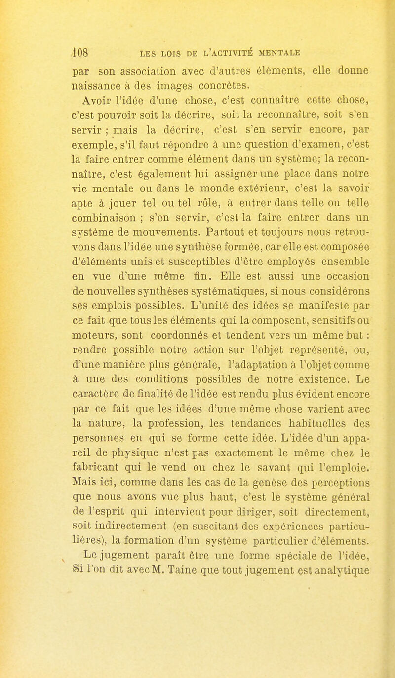 par son association avec d'autres éléments, elle donne naissance à des images concrètes. Avoir l'idée d'une chose, c'est connaître cette chose, c'est pouvoir soit la décrire, soit la reconnaître, soit s'en servir ; mais la décrire, c'est s'en servir encore, par exemple, s'il faut répondre à une question d'examen, c'est la faire entrer comme élément dans un système; la recon- naître, c'est également lui assigner une place dans notre vie mentale ou dans le monde extérieur, c'est la savoir apte à jouer tel ou tel rôle, à entrer dans telle ou telle combinaison ; s'en servir, c'est la faire entrer dans un système de mouvements. Partout et toujours nous retrou- vons dans l'idée une synthèse formée, car elle est composée d'éléments unis et susceptibles d'être employés ensemble en vue d'une même fin. Elle est aussi une occasion de nouvelles synthèses systématiques, si nous considérons ses emplois possibles. L'unité des idées se manifeste par ce fait que tous les éléments qui la composent, sensitifs ou moteurs, sont coordonnés et tendent vers un même but : rendre possible notre action sur l'objet représenté, ou, d'une manière plus générale, l'adaptation à l'objet comme à une des conditions possibles de notre existence. Le caractère de finalité de l'idée est rendu plus évident encore par ce fait que les idées d'une même chose varient avec la nature, la profession, les tendances habituelles des personnes en qui se forme cette idée. L'idée d'un appa- reil de physique n'est pas exactement le même chez le fabricant qui le vend ou chez le savant qui l'emploie. Mais ici, comme dans les cas de la genèse des perceptions que nous avons vue plus haut, c'est le système général de l'esprit qui intervient pour diriger, soit directement, soit indirectement (en suscitant des expériences particu- lières), la formation d'un système particulier d'éléments. Le jugement paraît être une forme spéciale de l'idée, Si l'on dit avec M. Taine que tout jugement est analytique