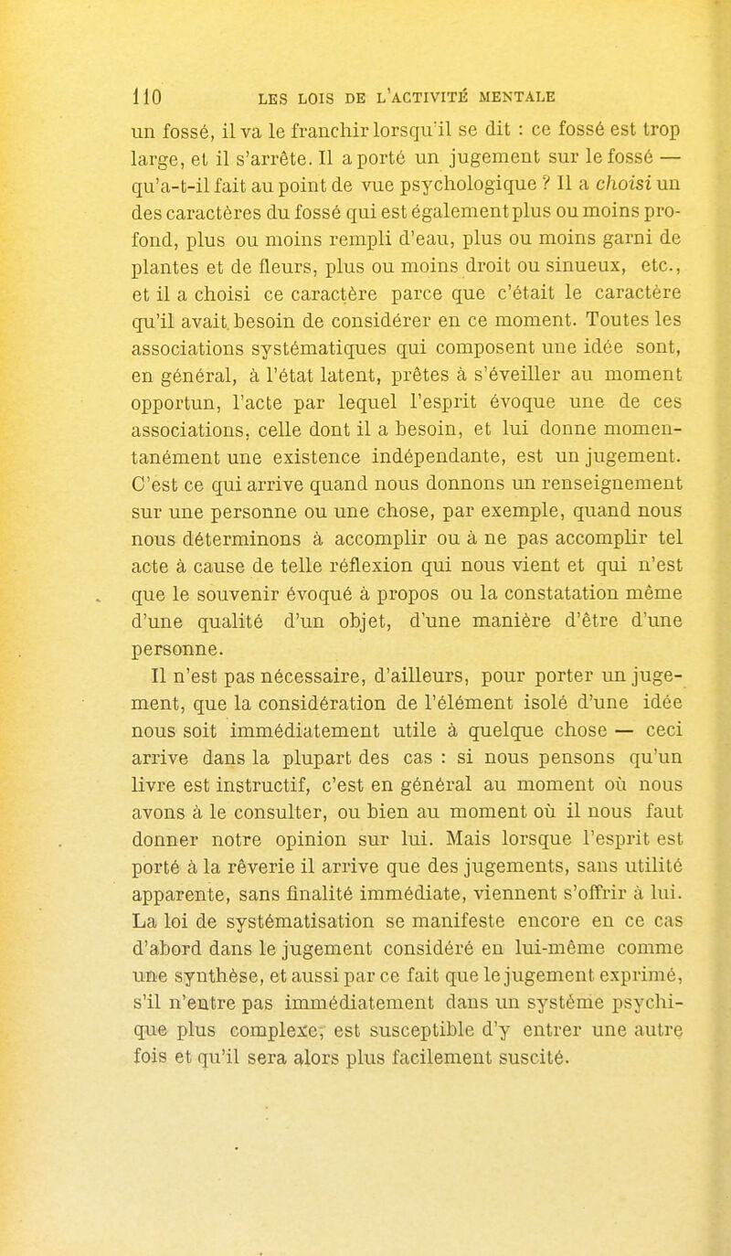 un fossé, il va le franchir lorsqu'il se dit : ce fossé est trop large, et il s'arrête. Il a porté un jugement sur le fossé — qu'a-t-il fait au point de vue psychologique ? Il a choisi un des caractères du fossé qui est également plus ou moins pro- fond, plus ou moins rempli d'eau, plus ou moins garni de plantes et de fleurs, plus ou moins droit ou sinueux, etc., et il a choisi ce caractère parce que c'était le caractère qu'il avait, besoin de considérer en ce moment. Toutes les associations systématiques qui composent une idée sont, en général, à l'état latent, prêtes à s'éveiller au moment opportun, l'acte par lequel l'esprit évoque une de ces associations, celle dont il a besoin, et lui donne momen- tanément une existence indépendante, est un jugement. C'est ce qui arrive quand nous donnons un renseignement sur une personne ou une chose, par exemple, quand nous nous déterminons à accomplir ou à ne pas accomplir tel acte à cause de telle réflexion qui nous vient et qui n'est que le souvenir évoqué à propos ou la constatation même d'une qualité d'un objet, d'une manière d'être d'une personne. Il n'est pas nécessaire, d'ailleurs, pour porter un juge- ment, que la considération de l'élément isolé d'une idée nous soit immédiatement utile à quelque chose — ceci arrive dans la plupart des cas : si nous pensons qu'un livre est instructif, c'est en général au moment où nous avons à le consulter, ou bien au moment où il nous faut donner notre opinion sur lui. Mais lorsque l'esprit est porté à la rêverie il arrive que des jugements, sans utilité apparente, sans finalité immédiate, viennent s'offrir à lui. La loi de systématisation se manifeste encore en ce cas d'abord dans le jugement considéré en lui-même comme une synthèse, et aussi par ce fait que le jugement exprimé, s'il n'entre pas immédiatement dans un système psychi- q;ue plus complexe, est susceptible d'y entrer une autre fois et qu'il sera alors plus facilement suscité.