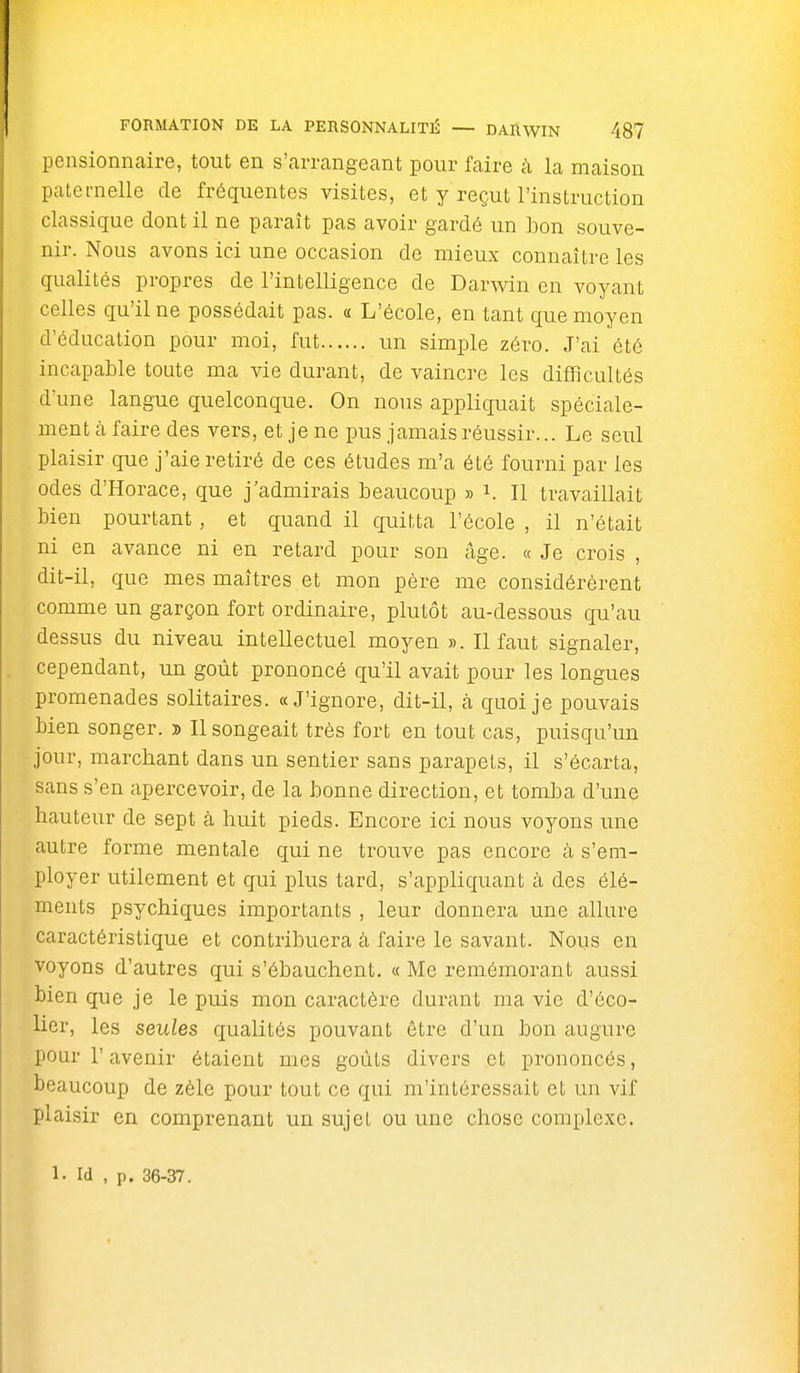 pensionnaire, tout en s'arrangeant pour faire à la maison paternelle de fréquentes visites, et y reçut l'instruction classique dont il ne paraît pas avoir gardé un bon souve- nir. Nous avons ici une occasion de mieux connaître les qualités propres de l'intelligence de Darwin en voyant celles qu'il ne possédait pas. « L'école, en tant que moyen d'éducation pour moi, fut un simple zéro. J'ai été incapable toute ma vie durant, de vaincre les difficultés d'une langue quelconque. On nous appliquait spéciale- ment à faire des vers, et je ne pus jamais réussir... Le seul plaisir que j'aie retiré de ces études m'a été fourni par les odes d'Horace, que j'admirais beaucoup » i. Il travaillait bien pourtant, et quand il quitta l'école , il n'était ni en avance ni en retard pour son âge. « Je crois , dit-il, que mes maîtres et mon père me considérèrent comme un garçon fort ordinaire, plutôt au-dessous qu'au dessus du niveau intellectuel moyen ». Il faut signaler, cependant, un goût prononcé qu'il avait pour les longues promenades solitaires. «J'ignore, dit-il, à quoi je pouvais bien songer. » Il songeait très fort en tout cas, puisqu'un jour, marchant dans un sentier sans parapets, il s'écarta, sans s'en apercevoir, de la bonne direction, et tomba d'une hauteur de sept à huit pieds. Encore ici nous voyons une autre forme mentale qui ne trouve pas encore à s'em- ployer utilement et qui plus tard, s'appliquant à des élé- ments psychiques importants , leur donnera une allure caractéristique et contribuera à faire le savant. Nous en voyons d'autres qui s'ébauchent. « Me remémorant aussi bien que je le puis mon caractère durant ma vie d'éco- lier, les seules qualités pouvant être d'un bon augure pour r avenir étaient mes goûts divers et prononcés, beaucoup de zèle pour tout ce qui m'intéressait et un vif plaisir en comprenant un sujet ou une chose complexe. 1- Id , p. 36-37,