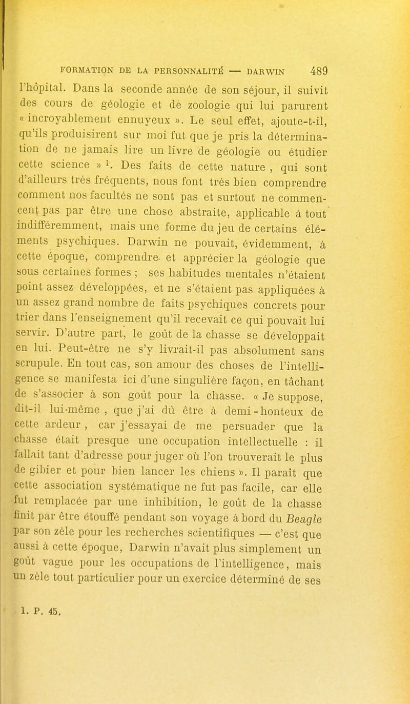 l'hôpital. Dans la seconde année de son séjour, il suivit des cours de géologie et de zoologie qui lui parurent «incroyablement ennuyeux». Le seul effet, ajoute-t-il, qu'ils produisirent sur moi fut que je pris la détermina- tion de ne jamais lire un livre de géologie ou étudier cette science » K Des faits de cette nature , qui sont d'ailleurs très fréquents, nous font très bien comprendre comment nos facultés ne sont pas et surtout ne commen- cent pas par être une chose abstraite, applicable à tout' indifféremment, mais une forme du jeu de certains élé- ments psychiques. Darwin ne pouvait, évidemment, à cette époque, comprendre- et apprécier la géologie que sous certaines formes ; ses habitudes mentales n'étaient point assez développées, et ne s'étaient pas appliquées à un assez grand nombre de faits psychiques concrets pour trier dans renseignement qu'il recevait ce qui pouvait lui servir. D'autre part, le goût de la chasse se développait en lui. Peut-être ne s'y livrait-il pas absolument sans scrupule. En tout cas, son amour des choses de l'intelli- gence se manifesta ici d'une singulière façon, en tâchant de s'associer à son goût pour la chasse. « Je suppose, dit-il lui-môme , que j'ai dû être cà demi-honteux de cette ardeur , car j'essayai de me persuader que la chasse était presque une occupation intellectuelle : il fallait tant d'adresse pour juger où l'on trouverait le plus de gibier et pour bien lancer les chiens ». Il paraît que cette association systématique ne fut pas facile, car elle •fut remplacée par une inhibition, le goût de la chasse finit par être étouffé pendant son voyage abord du Beagle par son zèle pour les recherches scientifiques — c'est que aussi à cette époque, Darwin n'avait plus simplement un goût vague pour les occupations de l'intelligence, mais un zèle tout particulier pour un exercice déterminé de ses 1. P. 45.