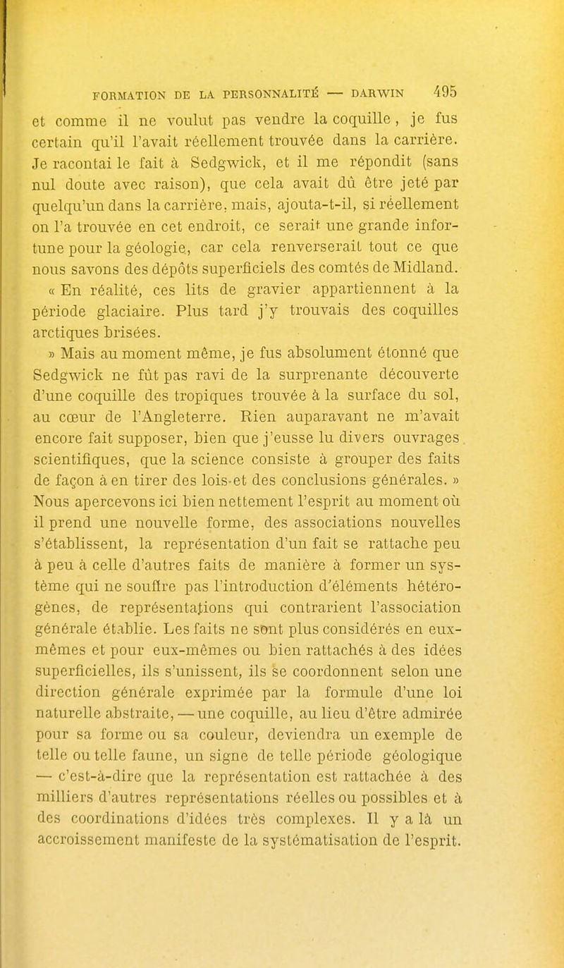 et comme il ne voulut pas vendre la coquille, je fus certain qu'il l'avait réellement trouvée dans la carrière. Je racontai le fait à Sedgwick, et il me répondit (sans nul doute avec raison), que cela avait dû être jeté par quelqu'un dans la carrière, mais, ajouta-t-il, si réellement on l'a trouvée en cet endroit, ce serait une grande infor- tune pour la géologie, car cela renverserait tout ce que nous savons des dépôts superficiels des comtés de Midland. « En réalité, ces lits de gravier appartiennent à la période glaciaire. Plus tard j'y trouvais des coquilles arctiques brisées. » Mais au moment même, je fus absolument étonné que Sedgwick ne fût pas ravi de la surprenante découverte d'une coquille des tropiques trouvée à la surface du sol, au cœur de l'Angleterre. Rien auparavant ne m'avait encore fait supposer, bien que j'eusse lu divers ouvrages, scientifiques, que la science consiste à grouper des faits de façon à en tirer des lois-et des conclusions générales. » Nous apercevons ici bien nettement l'esprit au moment où il prend une nouvelle forme, des associations nouvelles s'établissent, la représentation d'un fait se rattache peu à peu à celle d'autres faits de manière à former un sys- tème qui ne souftre pas l'introduction d'éléments hétéro- gènes, de représentations qui contrarient l'association générale établie. Les faits ne s&nt plus considérés en eux- mêmes et pour eux-mêmes ou bien rattachés à des idées superficielles, ils s'unissent, ils se coordonnent selon une direction générale exprimée par la formule d'une loi naturelle abstraite, — une coquille, au lieu d'être admirée pour sa forme ou sa couleur, deviendra un exemple de telle ou telle faune, un signe de telle période géologique — c'est-à-dire que la représentation est rattachée à des milliers d'autres représentations réelles ou possibles et à des coordinations d'idées très complexes. Il y a là un accroissement manifeste de la systématisation de l'esprit.