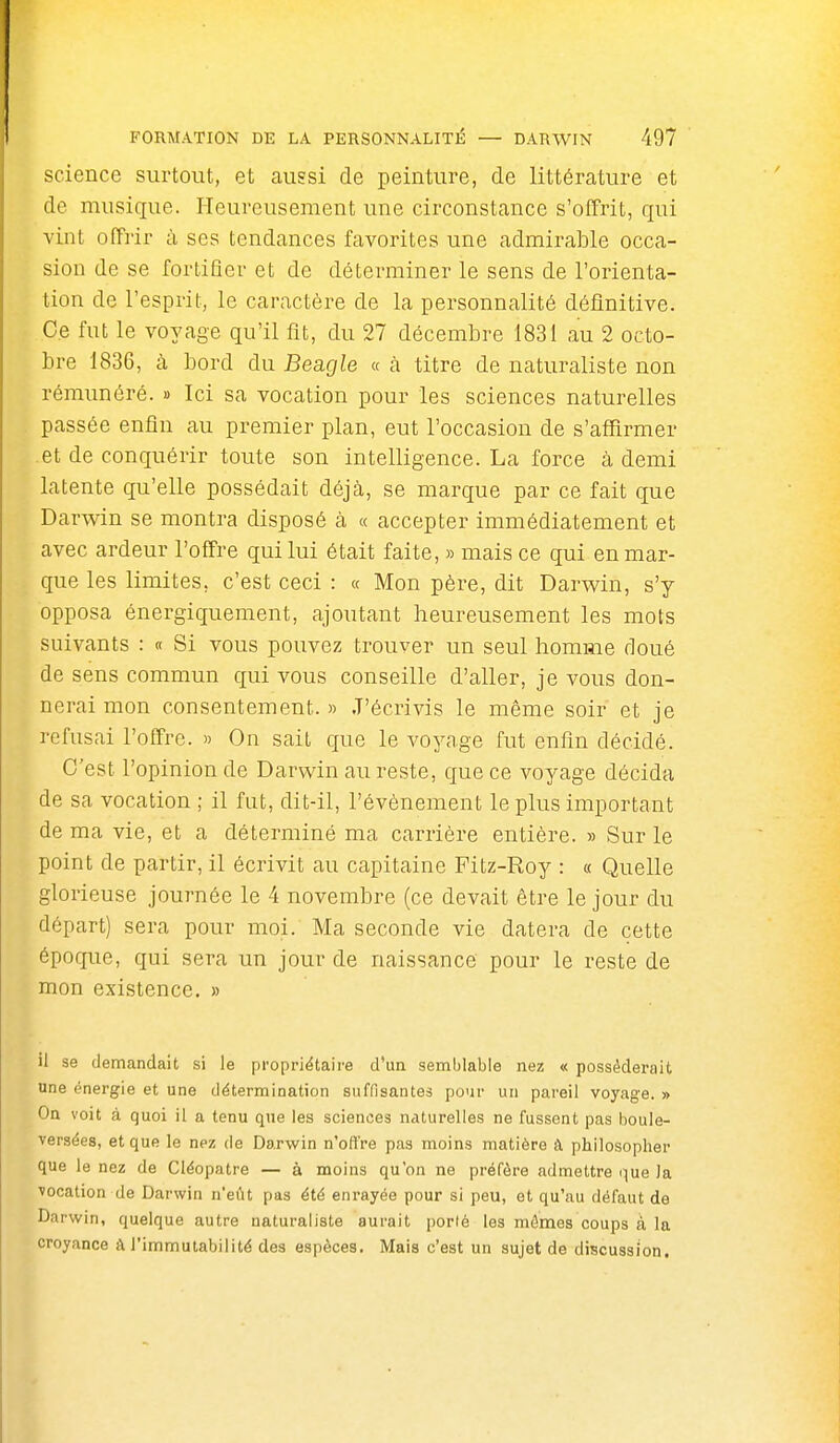 science surtout, et aussi de peinture, de littérature et de musique. Heureusement une circonstance s'offrit, qui vint offi'ir à ses tendances favorites une admirable occa- sion de se fortifier et de déterminer le sens de l'orienta- tion de l'esprit, le caractère de la personnalité définitive. Ce fut le voyage qu'il fît, du 27 décembre 1831 au 2 octo- bre 1836, à bord du Beagle « cà titre de naturaliste non rémunéré. » Ici sa vocation pour les sciences naturelles passée enfin au premier plan, eut l'occasion de s'affirmer et de conquérir toute son intelligence. La force à demi latente qu'elle possédait déjà, se marque par ce fait que Darwin se montra disposé à « accepter immédiatement et avec ardeur l'offre qui lui était faite, » mais ce qui en mar- que les limites, c'est ceci : « Mon père, dit Darwin, s'y opposa énergiquement, ajoutant heureusement les mots suivants : « Si vous pouvez trouver un seul homme doué de sens commun qui vous conseille d'aller, je vous don- nerai mon consentement. » J'écrivis le même soir et je refusai l'offre. » On sait que le voyage fut enfin décidé. C'est l'opinion de Darwin au reste, que ce voyage décida de sa vocation ; il fut, dit-il, l'événement le plus important de ma vie, et a déterminé ma carrière entière. » Sur le point de partir, il écrivit au capitaine Fitz-Roy : « Quelle glorieuse journée le 4 novembre (ce devait être le jour du départ) sera pour moi. Ma seconde vie datera de cette époque, qui sera un jour de naissance pour le reste de mon existence, » il se demandait si le propriétaire d'un semblable nez « posséderait une énergie et une détermination suffisantes pour un pareil voyage. » On voit à quoi il a tenu que les sciences naturelles ne fussent pas boule- versées, et que le nez de Darwin n'offre pas moins matière à philosopher que le nez de Cléopatre — à moins qu'on ne préfère admettre que la vocation de Darwin n'eût pas été enrayée pour si peu, et qu'au défaut de Darwin, quelque autre naturaliste aurait porté les mômes coups à la croyance à l'immutabilité des espèces. IMais c'est un sujet de discussion.