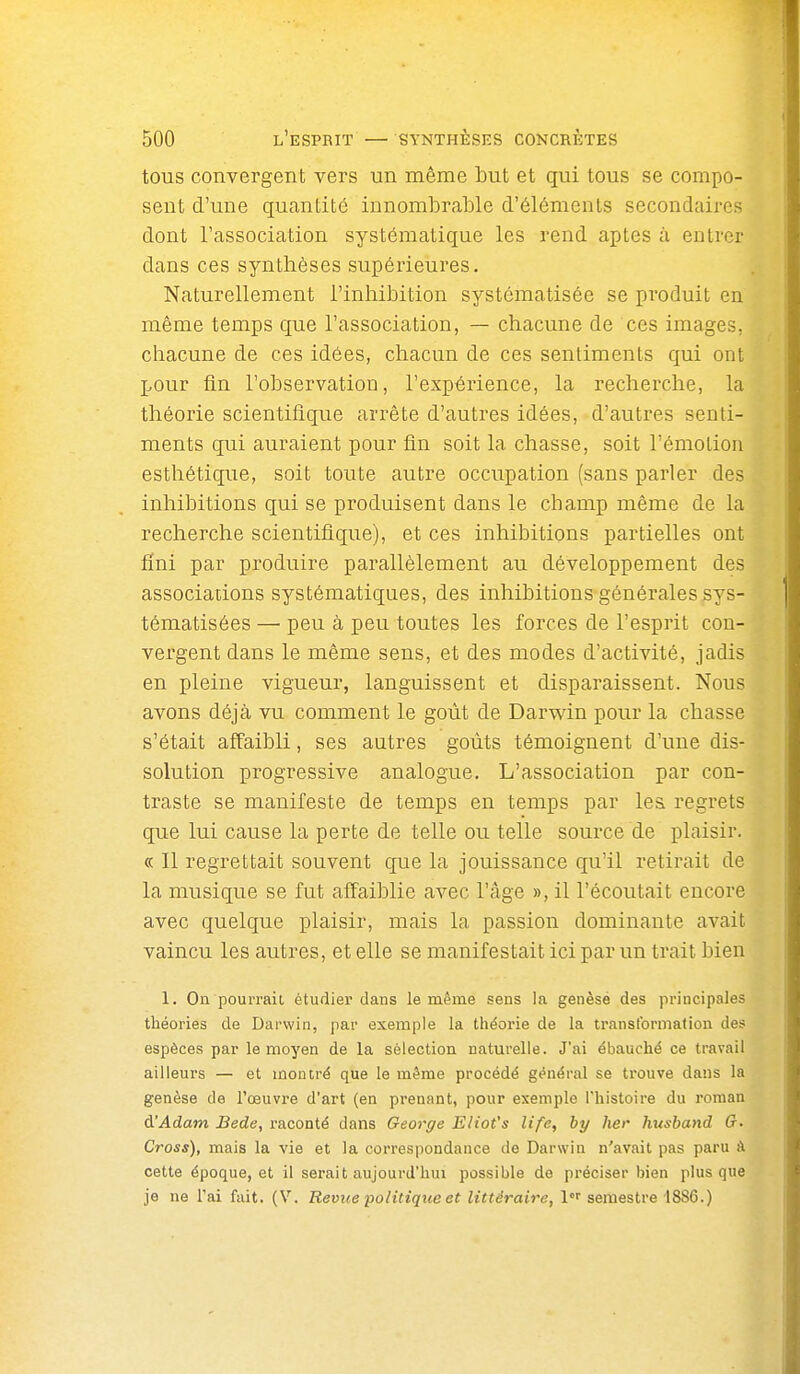 tous convergent vers un même but et qui tous se compo- sent d'une quantité innoml3rable d'éléments secondaires dont l'association systématique les rend aptes à entrer dans ces synthèses supérieures. Naturellement l'inhibition systématisée se produit en même temps que l'association, — chacune de ces images, chacune de ces idées, chacun de ces sentiments qui ont pour fin l'observation, l'expérience, la recherche, la théorie scientifique arrête d'autres idées, d'autres senti- ments qui auraient pour fin soit la chasse, soit l'émotion esthétique, soit toute autre occupation (sans parler des inhibitions qui se produisent dans le champ même de la recherche scientifique), et ces inhibitions partielles ont fini par produire parallèlement au développement des associations systématiques, des inhibitions générales sys- tématisées —■ peu à peu toutes les forces de l'esprit con- vergent dans le même sens, et des modes d'activité, jadis en pleine vigueur, languissent et disparaissent. Nous avons déjà vu comment le goût de Darwin pour la chasse s'était affaibli, ses autres goûts témoignent d'une dis- solution progressive analogue. L'association par con- traste se manifeste de temps en temps par les regrets que lui cause la perte de telle ou telle source de plaisir. « Il regrettait souvent que la jouissance qu'il retirait de la musique se fut affaiblie avec l'âge », il l'écoutait encore avec quelque plaisir, mais la passion dominante avait vaincu les autres, et elle se manifestait ici par un trait bien 1. On pourrait étudier dans le même sens la genèsé des principales théories de Darwin, par exemple la théorie de la transformation des espèces par le moyen de la sélection naturelle. J'ai ébauché ce travail ailleurs — et montré que le même procédé général se trouve dans la genèse de l'œuvre d'art (en prenant, pour exemple l'histoire du roman d'Adam Bede, raconté dans George Eliot's life, hy lier husband 0. Cross), mais la vie et la correspondance de Darwin n'avait pas paru à cette époque, et il serait aujourd'hui possible de préciser bien plus que je ne l'ai fait. (V. Revue politique et littéraire, 1''semestre 1886.)