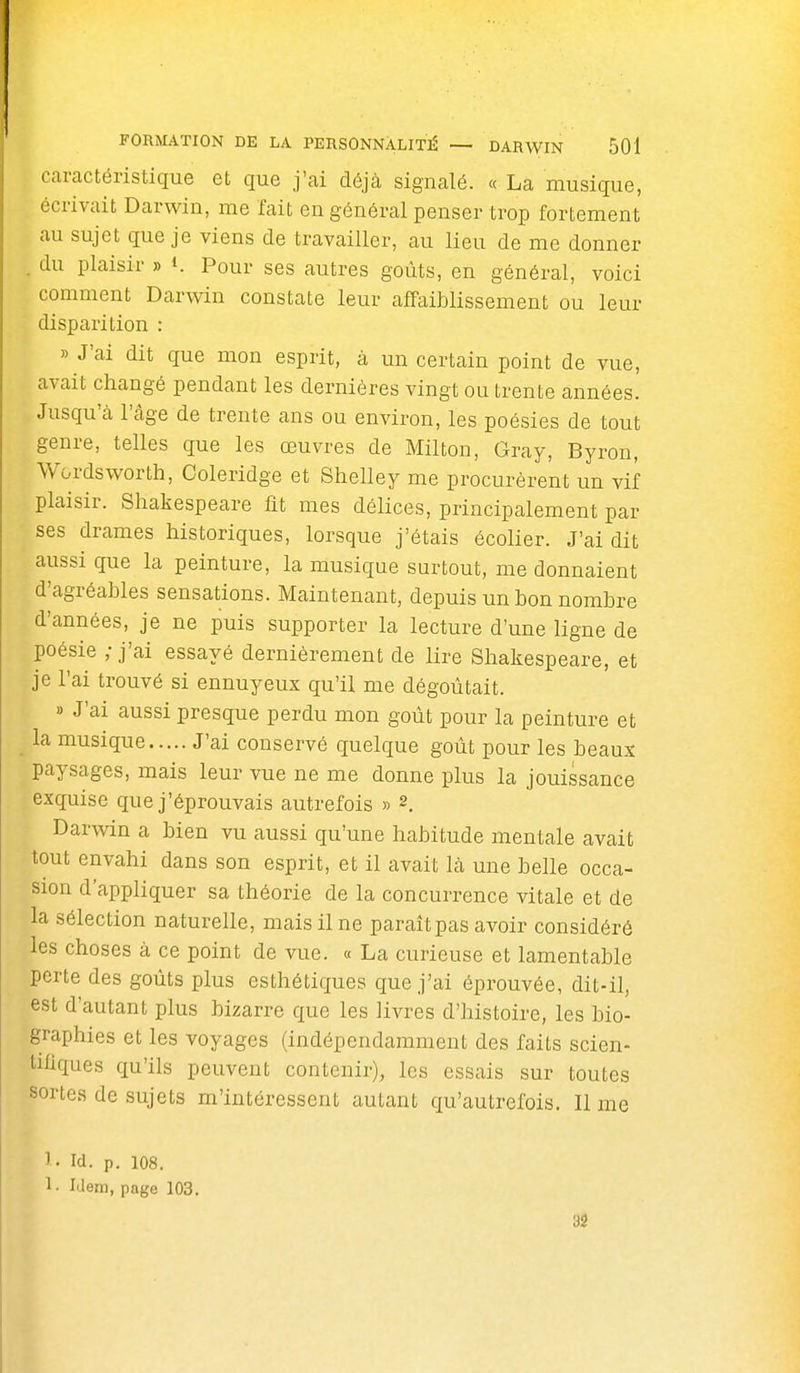 caractéristique et que j'ai déjà signalé. « La musique, écrivait Darwin, me fait en général penser trop fortement au sujet que je viens de travailler, au lieu de me donner du plaisir » t. Pour ses autres goûts, en général, voici comment Darwin constate leur affaiblissement ou leur disparition : » J'ai dit que mon esprit, à un certain point de vue, avait changé pendant les dernières vingt ou trente années. Jusqu'cà l'âge de trente ans ou environ, les poésies de tout genre, telles que les œuvres de Milton, Gray, Byron, Wordsworth, Coleridge et Stielley me procurèrent un vif plaisir. Shakespeare fit mes délices, principalement par ses drames historiques, lorsque j'étais écolier. J'ai dit aussi que la peinture, la musique surtout, me donnaient d'agréables sensations. Maintenant, depuis un bon nombre d'années, je ne puis supporter la lecture d'une ligne de poésie ; j'ai essayé dernièrement de lire Shakespeare, et je l'ai trouvé si ennuyeux qu'il me dégoûtait. » J'ai aussi presque perdu mon goût pour la peinture et la musique J'ai conservé quelque goût pour les beaux paysages, mais leur vue ne me donne plus la jouissance exquise que j'éprouvais autrefois » 2. Darwin a bien vu aussi qu'une habitude mentale avait tout envahi dans son esprit, et il avait là une belle occa- sion d'appliquer sa théorie de la concurrence vitale et de la sélection naturelle, mais il ne paraît pas avoir considéré les choses à ce point de vue. « La curieuse et lamentable perte des goûts plus esthétiques que j'ai éprouvée, dit-il, est d'autant plus bizarre que les livres d'histoire, les bio- graphies et les voyages (indépendamment des faits scien- tifiques qu'ils peuvent contenir), les essais sur toutes sortes de sujets m'intéressent autant qu'autrefois. Il me 1- id. p. 108. 1- Iilem, page 103. 3â