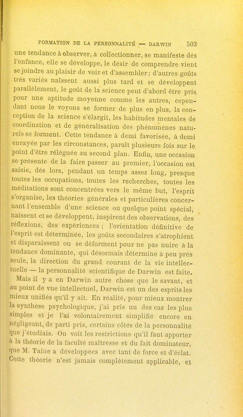 une tendcance à observer, à collectionner, se manifeste dès l'enfance, elle se développe, le désir de comprendre vient se joindre au plaisir de voir et d'assembler; d'autres goûts très variés naissent aussi plus tard et se développent parallèlement, le goût de la science peut d'abord être pris pour une aptitude moyenne comme les autres, cepen- dant nous le voyons se former de plus en plus, la con- ception de la science s'élargit, les habitudes mentales de coordination et de généralisation des phénomènes natu- rels se forment. Cette tendance à demi favorisée, à demi enrayée par les circonstances, paraît plusieurs fois sur le point d'être réléguée au second plan. Enfin, une occasion se présente de la faire passer au premier, l'occasion est saisie, dès lors, pendant un temps assez long, presque toutes les occupations, toutes les recherches, toutes les méditations sont concentrées vers le même but, l'esprit s'organise, les théories générales et particulières concer- nant l'ensemble d'une science ou quelque point spécial, naissent et se développent, inspirent des observations, des réflexions, des expériences ; l'orientation définitive de l'esprit est déterminée, les goûts secondaires s'atrophient et disparaissent ou se déforment pour ne pas nuire à la tendance dominante, qui désormais détermine à peu près seule, la direction du grand courant de la vie intellec- tuelle — la personnalité scientifique de Darwin est faite. Mais il y a en Darwin autre chose que le savant, et au point de vue intellectuel, Darwin est un des esprits les mieux unifiés qu'il y ait. En réalité, pour mieux montrer la synthèse psychologique, j'ai pris un des cas les plus simples et je l'ai volontairement simplifié encore en négligeant, de parti pris, certains côtés de la personnalité que j'étudiais. On voit les restrictions qu'il faut apporter à la théorie de la faculté maîtresse et du fait dominateur, que M. Taine a développées avec tant de force et d'éclat. Cette théorie n'est jamais complètement applicable, et