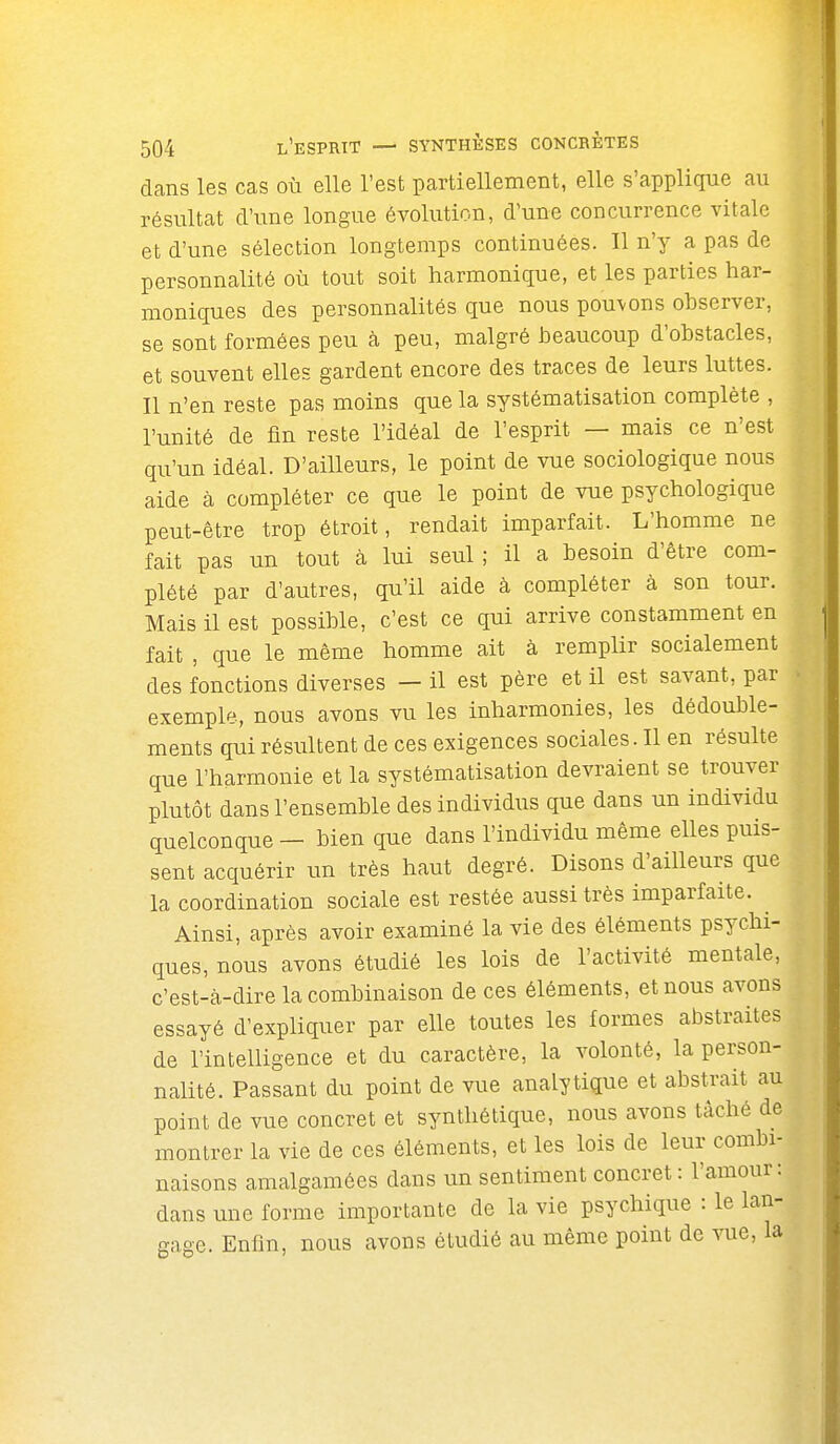 dans les cas où elle l'est partiellement, elle s'applique au résultat d'une longue évolution, d'une concurrence vitale et d'une sélection longtemps continuées. Il n'y a pas de personnalité où tout soit harmonique, et les parties har- moniques des personnalités que nous pouvons observer, se sont formées peu à peu, malgré beaucoup d'obstacles, et souvent elles gardent encore des traces de leurs luttes. Il n'en reste pas moins que la systématisation complète , l'unité de fin reste l'idéal de l'esprit — mais ce n'est qu'un idéal. D'ailleurs, le point de vue sociologique nous aide à compléter ce que le point de vue psychologique peut-être trop étroit, rendait imparfait. L'homme ne fait pas un tout à lui seul ; il a besoin d'être com- plété par d'autres, qu'il aide à compléter à son tour. Mais il est possible, c'est ce qui arrive constamment en fait , que le même homme ait à remplir socialement des fonctions diverses — il est père et il est savant, par exemple, nous avons vu les inharmonies, les dédouble- ments qui résultent de ces exigences sociales. Il en résulte que l'harmonie et la systématisation devraient se trouver plutôt dans l'ensemble des individus que dans un individu quelconque — bien que dans l'individu même elles puis- sent acquérir un très haut degré. Disons d'ailleurs que la coordination sociale est restée aussi très imparfaite. ^ Ainsi, après avoir examiné la vie des éléments psychi- ques, nous avons étudié les lois de l'activité mentale, c'est-à-dire la combinaison de ces éléments, et nous avons essayé d'expliquer par elle toutes les formes abstraites de l'intelligence et du caractère, la volonté, la person- nalité. Passant du point de vue analytique et abstrait au point de vue concret et synthétique, nous avons tâché de montrer la vie de ces éléments, et les lois de leur combi- naisons amalgamées dans un sentiment concret : l'amour: dans une forme importante de la vie psychique : le lan- gage. Enfin, nous avons étudié au même point de vue, la