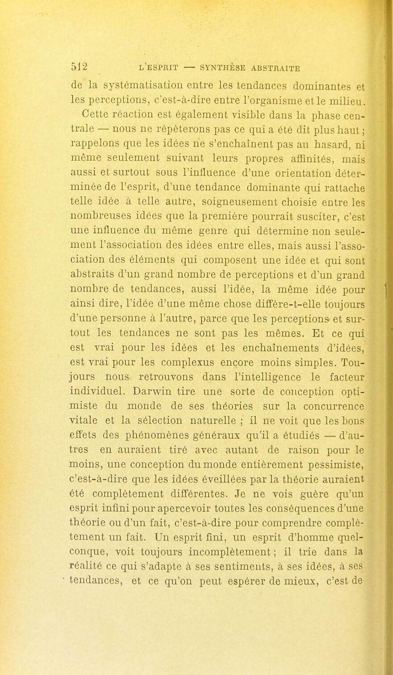 de la systématisation entre les tendances dominantes et les perceptions, c'est-à-dire entre l'organisme et le milieu. Cette réaction est également visible dans la phase cen- trale — nous ne répéterons pas ce qui a été dit plus haut ; rappelons que les idées ne s'enchaînent pas au hasard, ni même seulement suivant leurs propres affinités, mais aussi et surtout sous l'influence d'une orientation déter- minée de l'esprit, d'une tendance dominante qui rattache telle idée à telle autre, soigneusement choisie entre les nombreuses idées que la première pourrait susciter, c'est une influence du même genre qui détermine non seule- ment l'association des idées entre elles, mais aussi l'asso- ciation des éléments qui composent une idée et qui sont abstraits d'un grand nombre de perceptions et d'un grand nombre de tendances, aussi l'idée, la même idée pour ainsi dire, l'idée d'une même chose diffère-t-elle toujours d'une personne à l'autre, parce que les perceptions et sur- tout les tendances ne sont pas les mêmes. Et ce qui est vrai pour les idées et les enchaînements d'idées, est vrai pour les complexus encore moins simples. Tou- jours nous retrouvons dans l'intelligence le facteur individuel. Darv^^in tire une sorte de conception opti- miste du monde de ses théories sur la concui-rence vitale et la sélection naturelle ; il ne voit que les bons elFets des phénomènes généraux qu'il a étudiés — d'au- tres en auraient tiré avec autant de raison pour le moins, une conception du monde entièrement pessimiste, c'est-à-dire que les idées éveillées par la théorie auraient été complètement différentes. Je ne vois guère qu'un esprit infini pour apercevoir toutes les conséquences d'une théorie ou d'un fait, c'est-à-dire pour comprendre complè- tement un fait. Un esprit fini, un esprit d'homme quel- conque, voit toujours incomplètement ; il trie dans la réalité ce qui s'adapte à ses sentiments, à ses idées, à ses tendances, et ce qu'on peut espérer de mieux, c'est de