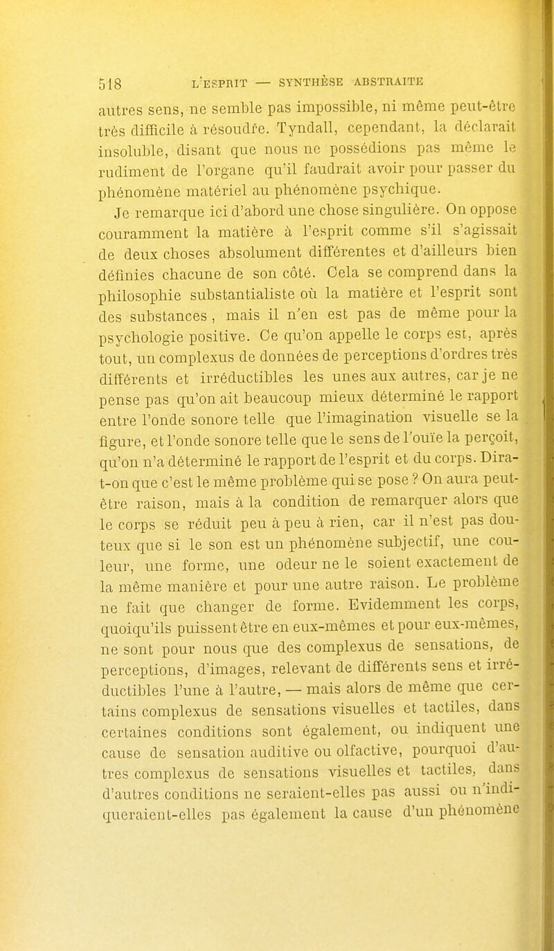 autres sens, ne semble pas impossible, ni même peut-être très difficile à résoudre. Tyndall, cependant, la déclarait insoluble, disant que nous ne possédions pas même le rudiment de l'organe qu'il faudrait avoir pour passer du phénomène matériel au phénomène psychique. Je remarque ici d'abord une chose singulière. On oppose couramment la matière à l'esprit comme s'il s'agissait de deux choses absolument différentes et d'ailleurs bien définies chacune de son côté. Cela se comprend dans la philosophie substantialiste où la matière et l'esprit sont des substances , mais il n'en est pas de même pour la psychologie positive. Oe qu'on appelle le corps est, après tout, un complexus de données de perceptions d'ordres très différents et irréductibles les unes aux autres, car je ne pense pas qu'on ait beaucoup mieux déterminé le rapport entre l'onde sonore telle que l'imagination visuelle se la figure, et l'onde sonore telle que le sens de l'ouïe la perçoit, qu'on n'a déterminé le rapport de l'esprit et du corps. Dira- t-on que c'est le même problème qui se pose ? On aura peut- être raison, mais à la condition de remarquer alors que le corps se réduit peu cà peu à rien, car il n'est pas dou- teux que si le son est un phénomène subjectif, une cou- leur, une forme, une odeur ne le soient exactement de la même manière et pour une autre raison. Le problème ne fait que changer de forme. Evidemment les corps, quoiqu'ils puissent être en eux-mêmes et pour eux-mêmes, ne sont pour nous que des complexus de sensations, de perceptions, d'images, relevant de difiérents sens et irré- ductibles l'une à l'autre, — mais alors de même que cer- tains complexus de sensations visuelles et tactiles, dans certaines conditions sont également, ou indiquent une cause de sensation auditive ou olfactive, pourquoi d'au- tres complexus de sensations visuelles et tactiles, dans d'autres conditions ne seraient-elles pas aussi ou n'indi- queraient-elles pas également la cause d'un phénomène