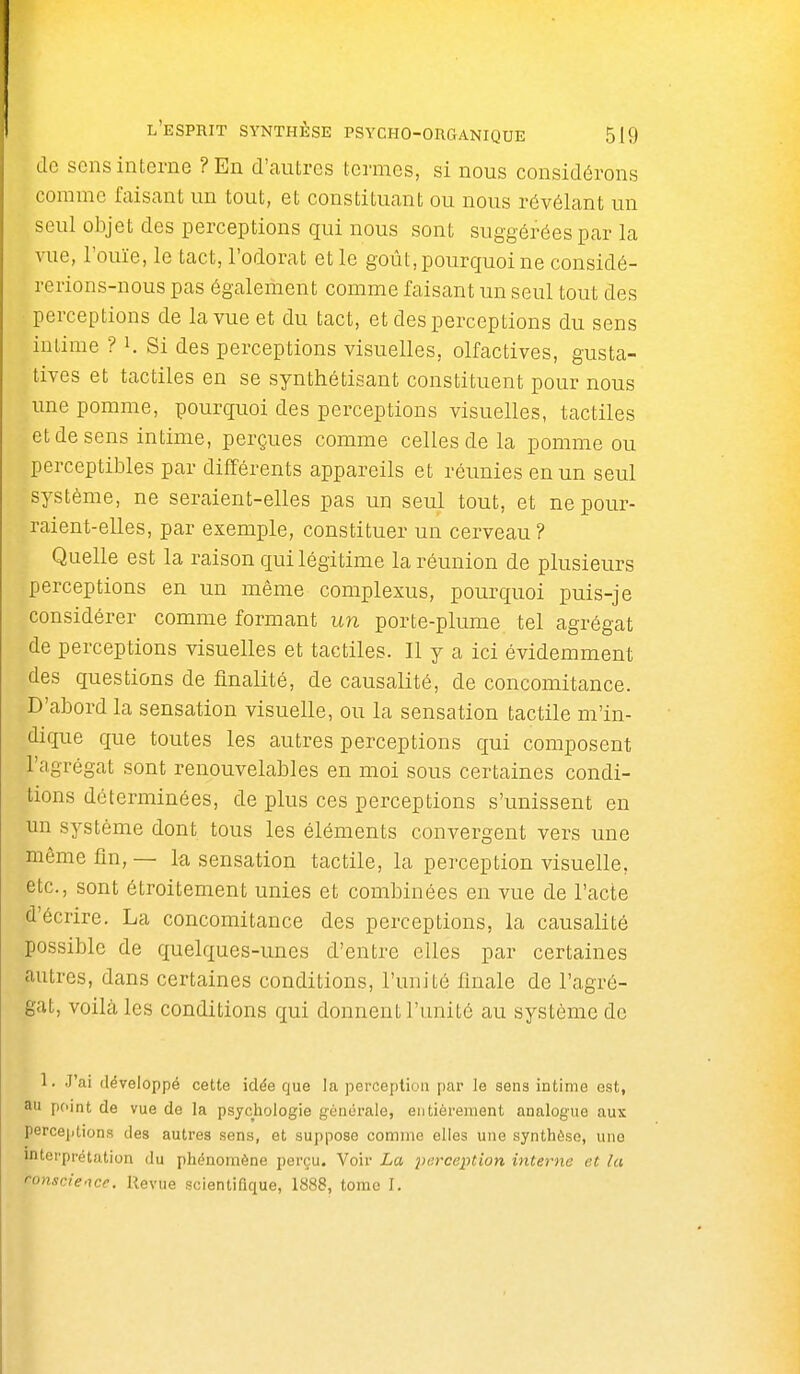 de sens interne ? En d'cautrcs termes, si nous considérons comme faisant un tout, et constituant ou nous révélant un seul objet des perceptions qui nous sont suggérées par la vue, l'ouïe, le tact, l'odorat et le goût, pourquoi ne considé- rerions-nous pas également comme faisant un seul tout des perceptions de la vue et du tact, et des perceptions du sens intime ? K Si des perceptions visuelles, olfactives, gusta- tives et tactiles en se synthétisant constituent pour nous une pomme, pourquoi des perceptions visuelles, tactiles et de sens intime, perçues comme celles de la pomme ou perceptibles par différents appareils et réunies en un seul système, ne seraient-elles pas un seul tout, et ne pour- raient-elles, par exemple, constituer un cerveau? Quelle est la raison qui légitime la réunion de plusieurs perceptions en un même complexus, pourquoi puis-je considérer comme formant un porte-plume, tel agrégat de perceptions visuelles et tactiles. Il y a ici évidemment des questions de finalité, de causalité, de concomitance. D'abord la sensation visuelle, ou la sensation tactile m'in- dique que toutes les autres perceptions qui composent l'agrégat sont renouvelables en moi sous certaines condi- tions déterminées, de plus ces perceptions s'unissent en un système dont tous les éléments convergent vers une même fin, — la, sensation tactile, la perception visuelle, etc., sont étroitement unies et combinées en vue de l'acte d'écrire. La concomitance des perceptions, la causalité possible de quelques-unes d'entre elles par certaines autres, dans certaines conditions, l'unité finale de l'agré- gat, voilà les conditions qui donnent l'unité au système de 1. J'ai développé cette idée que la perception par le sens ictime est, au peint de vue de la psychologie génurale, eutièrement analogue aux perceptions des autres sens, et suppose comme elles une synthèse, une interprétation du phénomène perçu. Voir La perception interne et la conscience. Revue scientifique, 1888, tome I.