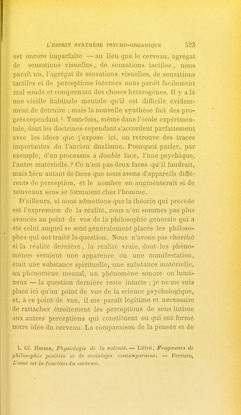 est encore imparfaite — au lieu que le cerveau, agrégat de sensations visuelles, de sensations tactiles , nous paraît un, l'agrégat de sensations visuelles, de sensations tactiles et de perceptions internes nous paraît facilement mal soudé et comprenant des choses hétérogènes. Il y a là une vieille hahitude mentale qu'il est difficile évidem- ment de détruire ; mais la nouvelle synthèse fait des pro- grès cependant ^ Toutefois, même dans l'école expérimen- tale, dont les doctrines cependant s'accordent parfaitement avec les idées que j'expose ici, on retrouve des traces importantes de l'ancien dualisme. Pourquoi parler, par exemple, d'un processus à double face, l'une psychique, l'autre matérielle.? Ce n'est pas deux faces qu'il faudrait, mais hien autant de faces que nous avons d'appareils diffé- rents de perception, et le nombre en augmenterait si de nouveaux sens se formaient chez l'homme. D'ailleurs, si nous admettons que la théorie qui précède est l'expression de la réalité, nous n'en sommes pas plus avancés au point de vue de la philosophie générale qui a été celui auquel se sont généralement placés les philoso- phes qui ont traité la question. Nous n'avons pas cherché si la réalité dernière, la réalité Aa-aie, dont les phéno- mènes seraient une apparence ou une manifestation, était une substance spirituelle, une substance matérielle, un phénomène mental, un phénomène sonore ou lumi- neux — la question dernière reste intacte ; je ne me suis placé ici qu'au point de vue de la science psychologique, et, à ce point de vue, il me parait légitime et nécessaire de rattacher étroitement les perceptions de sens intime aux autres perceptions qui constituent ou qui ont formé notre idée du cerveau. La comparaison de la pensée et de 1. Cf. Herzen, Physiologie de la volonté. — Liltré, Fragments de philosophie positive et de sociologie contemporaine. — Fevrièi'e, ISdme est la fonction du cerveau.