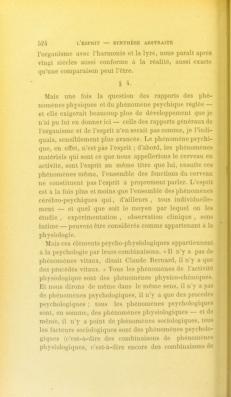 l'organisme avec l'harmonie et la lyre, nous paraît après vingt siècles aussi conforme à la réalité, aussi exacte qu'une comparaison peut l'être. § 4. Mais une fois la question des rapports des phé- nomènes physiques et du phénomène psychique réglée — et elle exigerait beaucoup plus de développement que je n'ai pu lui en donner ici — celle des rapports généraux de l'organisme et de l'esprit n'en serait pas comme, je l'indi- quais, sensiblement plus avancée. Le phénomène psychi- que, en effet, n'est pas l'esprit ; d'abord, les phénomènes matériels qùi sont ce que nous appellerions le cerveau en activité, sont l'esprit au même titre que lui, ensuite ces phénomènes même, l'ensemble des fonctions du cerveau ne constituent pas l'esprit à proprement parler. L'esprit est à la fois plus et moins que l'ensemble des phénomènes cérébro-psychiques qui, d'ailleurs , tous individuelle- ment — et quel que soit le moyen par lequel on les étudie , expérimentation , observation clinique , sens intime— peuvent être considérés comme appartenant à la physiologie. Mais ces éléments psycho-physiologiques appartiennent à la psychologie par leurs combinaisons. « Il n'y a pas de phénomènes vitaux, disait Claude Bernard, il n'y a que des procédés vitaux. » Tous les phénomènes de l'activité physiologique sont des phénomènes physico-chimiques. Et nous dirons de même dans le même sens, il n'y a pas de phénomènes psychologiques, il n'y a que des procédés psychologiques ; tous les phénomènes psychologiques sont, en somme, des phénomènes physiologiques — et de môme, il n'y a point de phénomènes sociologiques, tous les facteurs sociologiques sont des phénomènes psycholo- giques (c'est-à-dire des combinaisons de phénomènes physiologiques, c'est-à-dire encore des combinaisons de