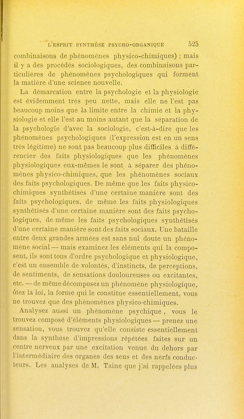 combinaisons de phénomènes physico-chimiques) ; mais il y a des procédés sociologiques, des combinaisons par- ticulières de phénomènes psychologiques qui forment la matière d'une science nouvelle. La démarcation entre la psychologie et la physiologie est évidemment très peu nette, mais elle ne l'est pas beaucoup moins que la limite entre la chimie et la phy- siologie et elle l'est au moins autant que la séparation de la psychologie d'avec la sociologie, c'est-à-dire que les phénomènes psychologiques (l'expression est en un sens très légitime) ne sont pas beaucoup plus difficiles à diffé- rencier des faits physiologiques que les phénomènes physiologiques eux-mêmes le sont à séparer des phéno- mènes physico-chimiques, que les phénomènes sociaux des faits psychologiques. De même que les faits physico- chimiques synthétisés d'une certaine manière sont des faits psychologiques, de même les faits physiologiques synthétisés d'une certaine manière sont des faits psycho- logiques, de même les faits psychologiques synthétisés d'une certaine manière sont des faits sociaux. Une bataille entre deux grandes armées est sans nul doute un phéno- mène social — mais examinez les éléments qui la compo- sent, ils sont tous d'ordre psychologique et physiologique, c'est un ensemble de volontés, d'instincts, de perceptions, de sentiments, de sensations douloureuses ou excitantes, etc. — de même décomposez un phénomène physiologique, ôtez la loi, la forme qui le constitue essentiellement, vous ne trouvez que des phénomènes physico-chimiques. Analysez aussi un phénomène psychique , vous le trouvez composé d'éléments physiologiques — prenez une sensation, vous trouvez qu'elle consiste essentiellement dans la synthèse d'impressions répétées faites sur un centre nerveux par une .excitation venue du dehors par l'intermédiaire des organes des sens et des nerfs conduc- teurs. Les analyses de M. Taine que j'ai rappelées plus