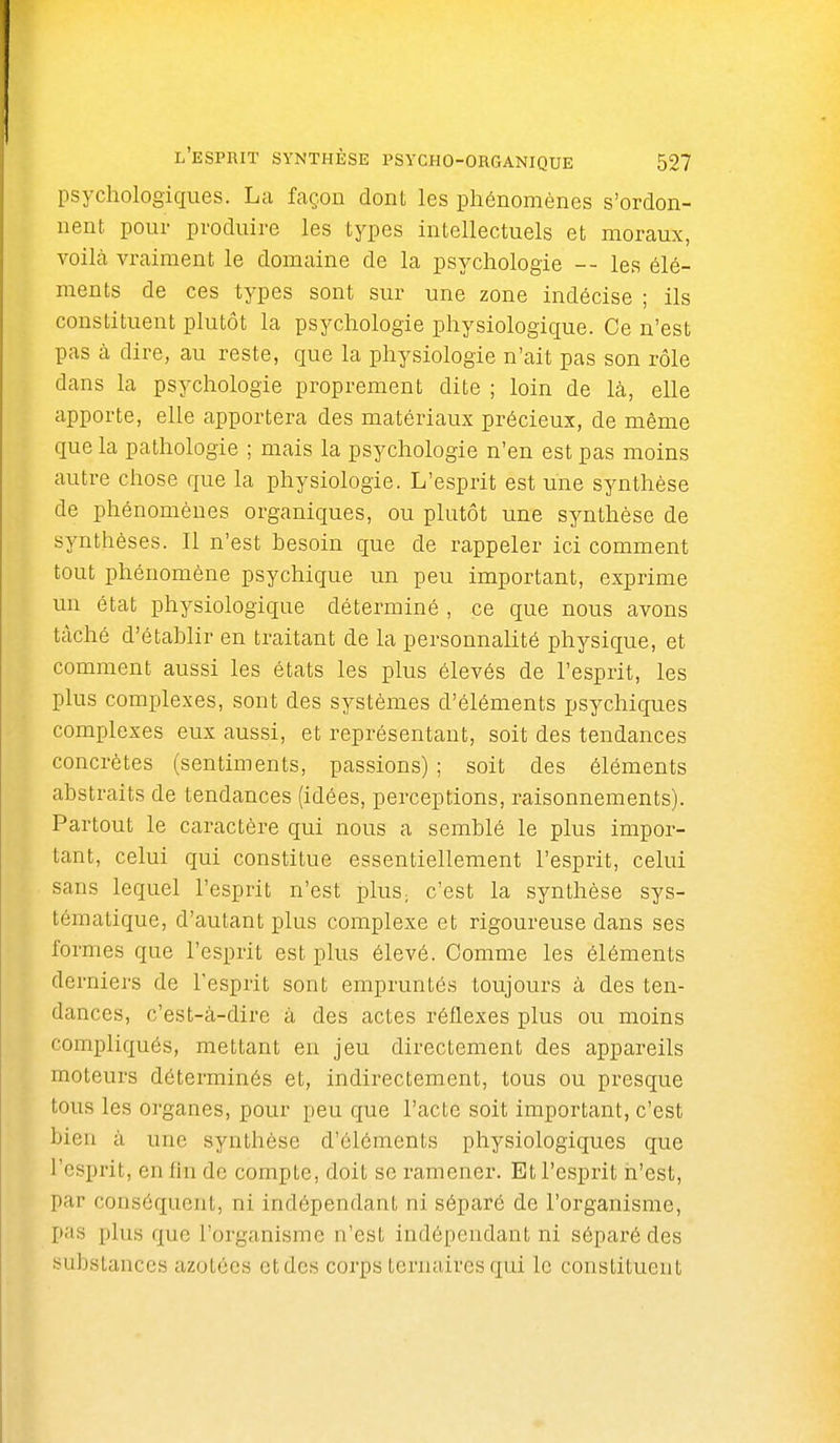 psychologiques. La façon dont les phénomènes s'ordon- nent pour produire les types intellectuels et moraux, voilà vraiment le domaine de la psychologie -- les élé- ments de ces types sont sur une zone indécise ; ils constituent plutôt la psychologie physiologique. Ce n'est pas à dire, au reste, que la physiologie n'ait pas son rôle dans la psychologie proprement dite ; loin de là, elle apporte, elle apportera des matériaux précieux, de même que la pathologie ; mais la psychologie n'en est pas moins autre chose que la physiologie. L'esprit est une synthèse de phénomènes organiques, ou plutôt une synthèse de synthèses. Il n'est besoin que de rappeler ici comment tout phénomène psychique un peu important, exprime un état physiologique déterminé , ce que nous avons tâché d'établir en traitant de la personnalité physique, et comment aussi les états les plus élevés de l'esprit, les plus complexes, sont des systèmes d'éléments psychiques complexes eux aussi, et représentant, soit des tendances concrètes (sentiments, passions) ; soit des éléments abstraits de tendances (idées, perceptions, raisonnements). Partout le caractère qui nous a semblé le plus impor- tant, celui qui constitue essentiellement l'esprit, celui sans lequel l'esprit n'est pluS; c'est la synthèse sys- tématique, d'autant plus complexe et rigoureuse dans ses formes que l'esprit est plus élevé. Comme les éléments derniers de l'esprit sont empruntés toujours à des ten- dances, c'est-à-dire à des actes réflexes plus ou moins compliqués, mettant en jeu directement des appareils moteurs déterminés et, indirectement, tous ou presque tous les organes, pour peu que l'acte soit important, c'est bien à une synthèse d'éléments physiologiques que l'esprit, en lin de compte, doit se ramener. Et l'esprit n'est, par conséquent, ni indépendant ni séparé de l'organisme, p;is plus que l'organisme n'est indépendant ni séparé des ^>ubstanccs azotées et des corps ternaires qui le constituent