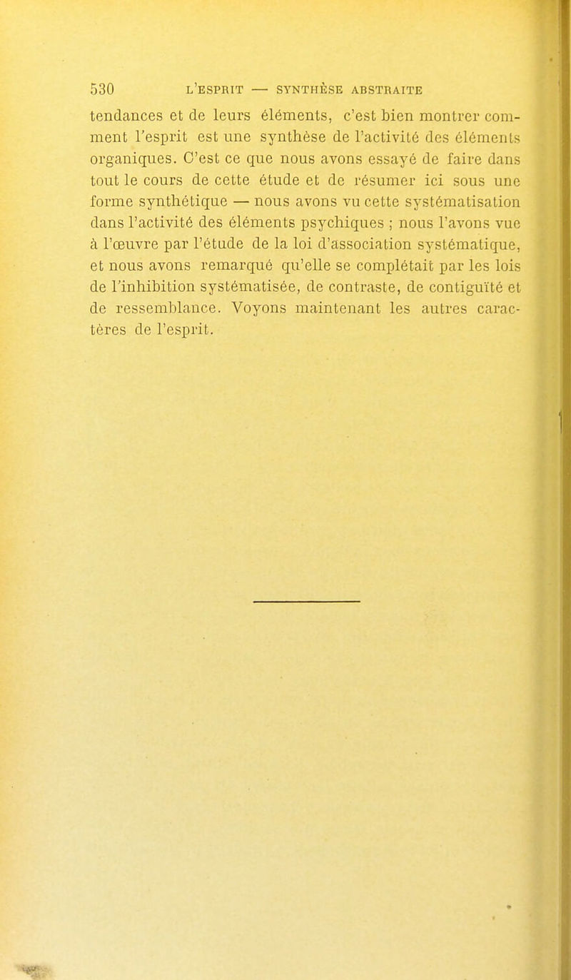 tendances et de leurs éléments, c'est bien montrer com- ment l'esprit est une synthèse de l'activité des éléments organiques. C'est ce que nous avons essayé de faire dans tout le cours de cette étude et de résumer ici sous une forme synthétique — nous avons vu cette systématisation dans l'activité des éléments psychiques ; nous l'avons vue à l'œuvre par l'étude de la loi d'association systématique, et nous avons remarqué qu'elle se complétait par les lois de l'inhihition systématisée, de contraste, de contiguïté et de ressemblance. Voyons maintenant les autres carac- tères de l'esprit.